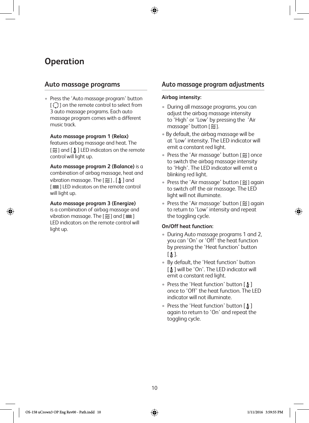 10OperationAuto massage programs •  Press the ‘Auto massage program’ button [   ] on the remote control to select from 3 auto massage programs. Each auto massage program comes with a different music track.   Auto massage program 1 (Relax) features airbag massage and heat. The  [   ] and [  ] LED indicators on the remote control will light up.  Auto massage program 2 (Balance) is a combination of airbag massage, heat and vibration massage. The [   ] , [  ] and  [   ] LED indicators on the remote control will light up.   Auto massage program 3 (Energize) is a combination of airbag massage and vibration massage. The [   ] and [   ]  LED indicators on the remote control will light up.Auto massage program adjustments Airbag intensity:•  During all massage programs, you can adjust the airbag massage intensity to ‘High’ or ‘Low’ by pressing the  ‘Air massage’ button [   ].• By default, the airbag massage will be at ‘Low’ intensity. The LED indicator will emit a constant red light. •  Press the ‘Air massage’ button [   ] once to switch the airbag massage intensity to ‘High’. The LED indicator will emit a blinking red light. •  Press the ‘Air massage’ button [   ] again to switch off the air massage. The LED light will not illuminate. •  Press the ‘Air massage’ button [   ] again to return to ‘Low’ intensity and repeat the toggling cycle. On/Off heat function:•  During Auto massage programs 1 and 2, you can ‘On’ or ‘Off’ the heat function by pressing the ‘Heat function’ button  [  ].•  By default, the ‘Heat function’ button  [  ] will be ‘On’. The LED indicator will emit a constant red light.•  Press the ‘Heat function’ button [  ] once to ‘Off’ the heat function. The LED indicator will not illuminate.•  Press the ‘Heat function’ button [  ] again to return to ‘On’ and repeat the toggling cycle.OS-158 uCrown3 OP Eng Rev00 - Path.indd   10 1/11/2016   3:59:55 PM