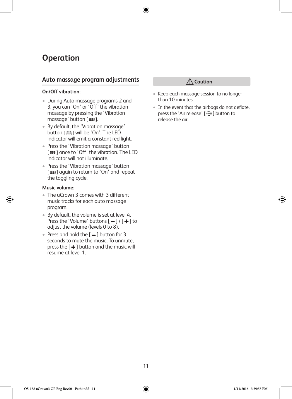 11Operation• Keep each massage session to no longer than 10 minutes.• In the event that the airbags do not deﬂate, press the ‘Air release’ [   ] button to release the air. Auto massage program adjustmentsOn/Off vibration:•  During Auto massage programs 2 and 3, you can ‘On’ or ‘Off’ the vibration massage by pressing the ‘Vibration massage’ button [   ].•  By default, the ‘Vibration massage’ button [   ] will be ‘On’. The LED indicator will emit a constant red light.•  Press the ‘Vibration massage’ button  [   ] once to ‘Off’ the vibration. The LED indicator will not illuminate.•  Press the ‘Vibration massage’ button  [   ] again to return to ‘On’ and repeat the toggling cycle.Music volume:•  The uCrown 3 comes with 3 different music tracks for each auto massage program.•  By default, the volume is set at level 4. Press the ‘Volume’ buttons [   ] / [   ] to adjust the volume (levels 0 to 8).•  Press and hold the [   ] button for 3 seconds to mute the music. To unmute, press the [   ] button and the music will resume at level 1.  CautionOS-158 uCrown3 OP Eng Rev00 - Path.indd   11 1/11/2016   3:59:55 PM