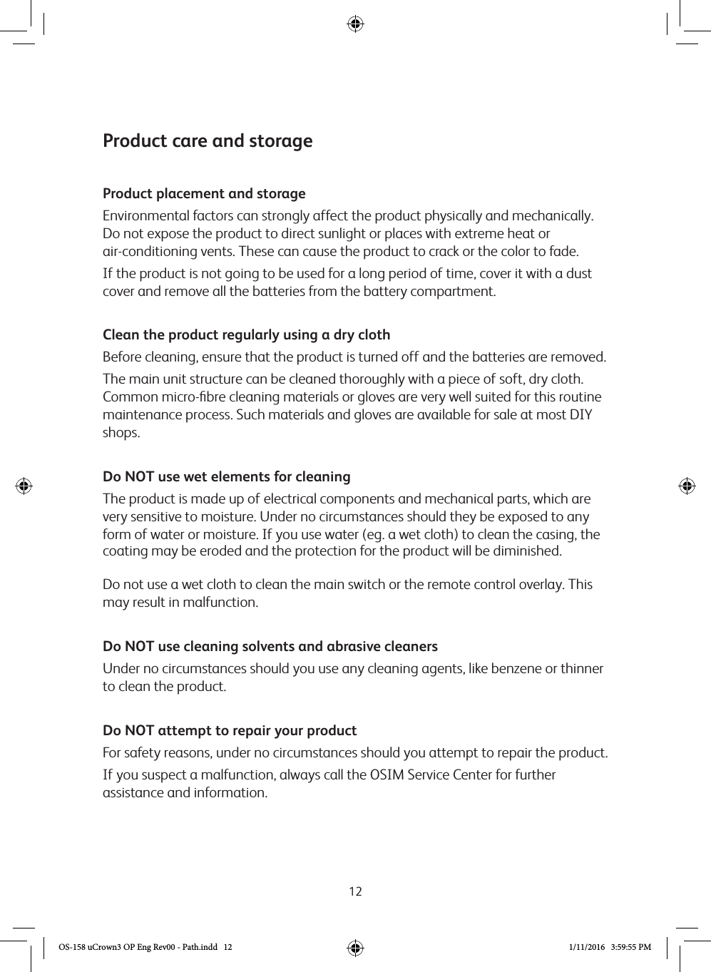 12Product care and storageProduct placement and storageEnvironmental factors can strongly affect the product physically and mechanically. Do not expose the product to direct sunlight or places with extreme heat or  air-conditioning vents. These can cause the product to crack or the color to fade.If the product is not going to be used for a long period of time, cover it with a dust cover and remove all the batteries from the battery compartment.Clean the product regularly using a dry clothBefore cleaning, ensure that the product is turned off and the batteries are removed.The main unit structure can be cleaned thoroughly with a piece of soft, dry cloth. Common micro-ﬁbre cleaning materials or gloves are very well suited for this routine maintenance process. Such materials and gloves are available for sale at most DIY shops.Do NOT use wet elements for cleaningThe product is made up of electrical components and mechanical parts, which are very sensitive to moisture. Under no circumstances should they be exposed to any form of water or moisture. If you use water (eg. a wet cloth) to clean the casing, the coating may be eroded and the protection for the product will be diminished.Do not use a wet cloth to clean the main switch or the remote control overlay. This may result in malfunction. Do NOT use cleaning solvents and abrasive cleanersUnder no circumstances should you use any cleaning agents, like benzene or thinner to clean the product. Do NOT attempt to repair your productFor safety reasons, under no circumstances should you attempt to repair the product. If you suspect a malfunction, always call the OSIM Service Center for further assistance and information.OS-158 uCrown3 OP Eng Rev00 - Path.indd   12 1/11/2016   3:59:55 PM