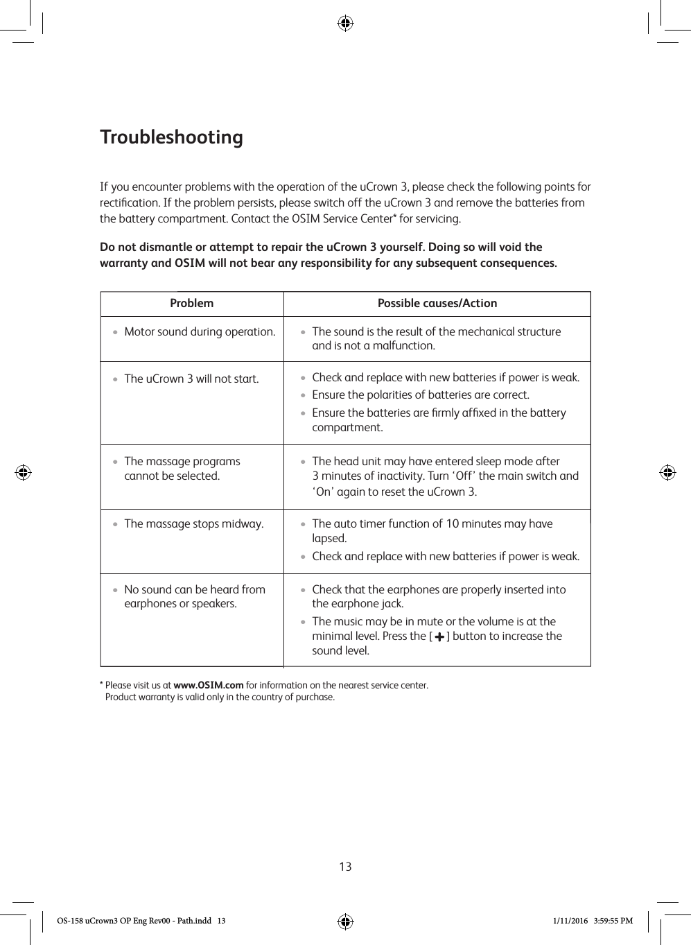 13If you encounter problems with the operation of the uCrown 3, please check the following points for rectiﬁcation. If the problem persists, please switch off the uCrown 3 and remove the batteries from the battery compartment. Contact the OSIM Service Center* for servicing.Do not dismantle or attempt to repair the uCrown 3 yourself. Doing so will void the warranty and OSIM will not bear any responsibility for any subsequent consequences.Possible causes/ActionProblem•  The uCrown 3 will not start.* Please visit us at www.OSIM.com for information on the nearest service center. Product warranty is valid only in the country of purchase.Troubleshooting•  Check and replace with new batteries if power is weak.•  Ensure the polarities of batteries are correct.•  Ensure the batteries are ﬁrmly afﬁxed in the battery compartment.•  The sound is the result of the mechanical structure and is not a malfunction.•  The head unit may have entered sleep mode after  3 minutes of inactivity. Turn ‘Off’ the main switch and ‘On’ again to reset the uCrown 3.•  The auto timer function of 10 minutes may have lapsed. •  Check and replace with new batteries if power is weak.•  Check that the earphones are properly inserted into the earphone jack.•  The music may be in mute or the volume is at the minimal level. Press the [   ] button to increase the sound level.•  The massage programs cannot be selected.•  The massage stops midway.•  No sound can be heard from earphones or speakers.•  Motor sound during operation.OS-158 uCrown3 OP Eng Rev00 - Path.indd   13 1/11/2016   3:59:55 PM