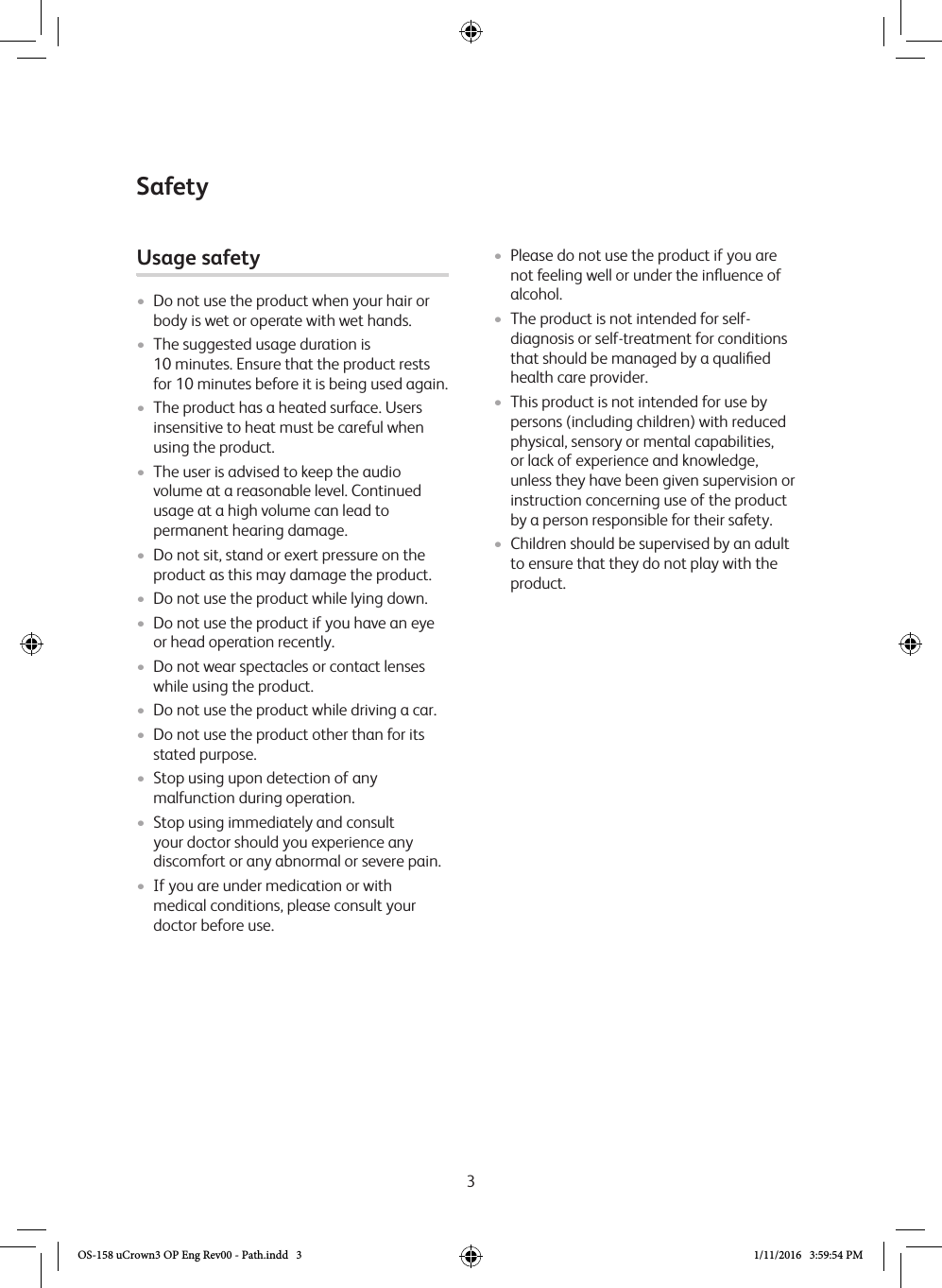 3Usage safety • Do not use the product when your hair or body is wet or operate with wet hands.•  The suggested usage duration is  10 minutes. Ensure that the product rests for 10 minutes before it is being used again.• The product has a heated surface. Users insensitive to heat must be careful when using the product. • The user is advised to keep the audio volume at a reasonable level. Continued usage at a high volume can lead to permanent hearing damage. • Do not sit, stand or exert pressure on the product as this may damage the product.• Do not use the product while lying down.• Do not use the product if you have an eye or head operation recently.• Do not wear spectacles or contact lenses while using the product.• Do not use the product while driving a car.• Do not use the product other than for its stated purpose.•  Stop using upon detection of any malfunction during operation.•  Stop using immediately and consult your doctor should you experience any discomfort or any abnormal or severe pain.•  If you are under medication or with medical conditions, please consult your doctor before use. •  Please do not use the product if you are not feeling well or under the inﬂuence of alcohol. •  The product is not intended for self-diagnosis or self-treatment for conditions that should be managed by a qualiﬁed health care provider.•  This product is not intended for use by persons (including children) with reduced physical, sensory or mental capabilities, or lack of experience and knowledge, unless they have been given supervision or instruction concerning use of the product by a person responsible for their safety.•  Children should be supervised by an adult to ensure that they do not play with the product.SafetyOS-158 uCrown3 OP Eng Rev00 - Path.indd   3 1/11/2016   3:59:54 PM