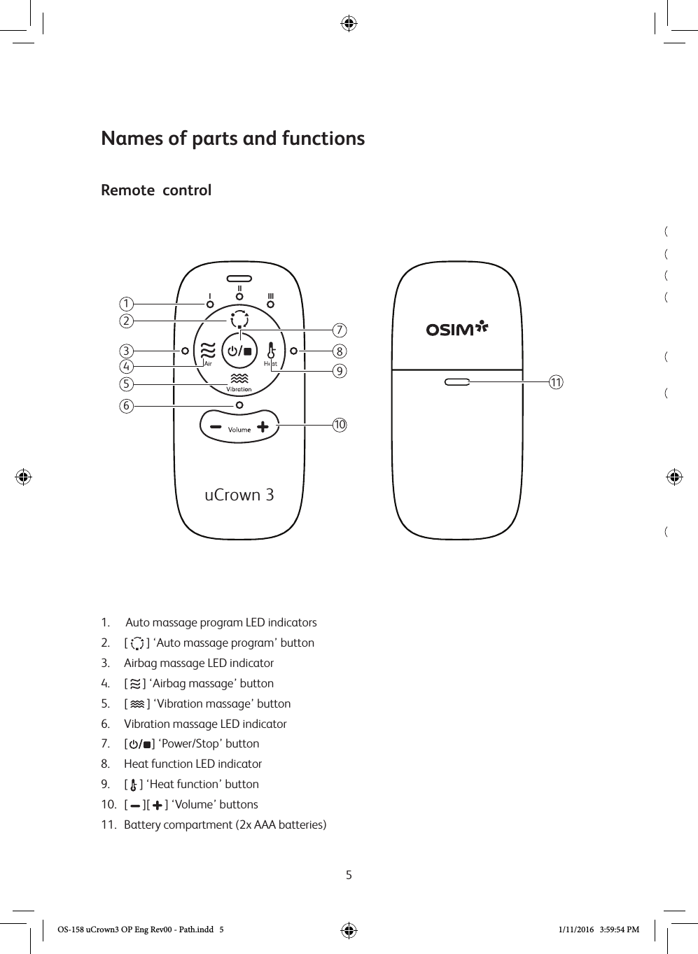 5123Remote  control45671.   Auto massage program LED indicators2. [   ] ‘Auto massage program’ button 3.   Airbag massage LED indicator4.  [   ] ‘Airbag massage’ button5.  [   ] ‘Vibration massage’ button6.  Vibration massage LED indicator 7. [   ] ‘Power/Stop’ button8.  Heat function LED indicator9. [  ] ‘Heat function’ button  10.   [   ][   ] ‘Volume’ buttons 11.  Battery compartment (2x AAA batteries)Names of parts and functions11lllllluCrown 397102358416OS-158 uCrown3 OP Eng Rev00 - Path.indd   5 1/11/2016   3:59:54 PM