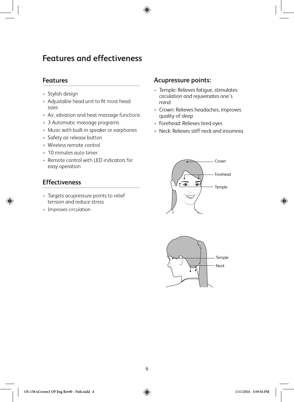 6Acupressure points:• Temple: Relieves fatigue, stimulates circulation and rejuvenates one’s mind • Crown: Relieves headaches, improves quality of sleep• Forehead: Relieves tired eyes• Neck: Relieves stiff neck and insomniaNeckTempleForeheadCrownTempleFeatures and effectivenessOS-158 uCrown3 OP Eng Rev00 - Path.indd   6 1/11/2016   3:59:54 PM