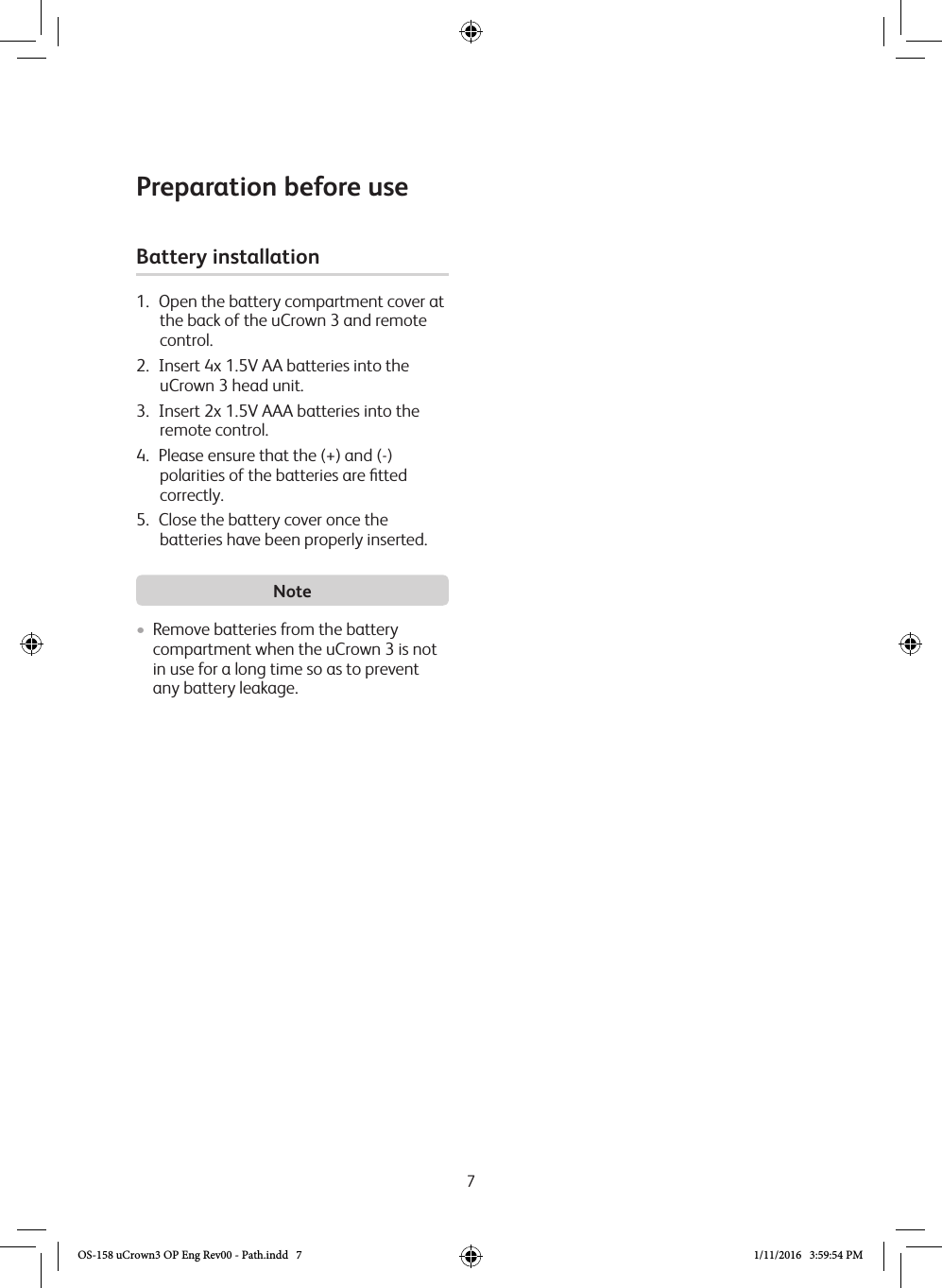 7Preparation before useBattery installation 1.  Open the battery compartment cover at the back of the uCrown 3 and remote control.2.  Insert 4x 1.5V AA batteries into the  uCrown 3 head unit.3.  Insert 2x 1.5V AAA batteries into the remote control.4.  Please ensure that the (+) and (-) polarities of the batteries are ﬁtted correctly.5.  Close the battery cover once the batteries have been properly inserted. Note• Remove batteries from the battery compartment when the uCrown 3 is not in use for a long time so as to prevent any battery leakage. OS-158 uCrown3 OP Eng Rev00 - Path.indd   7 1/11/2016   3:59:54 PM