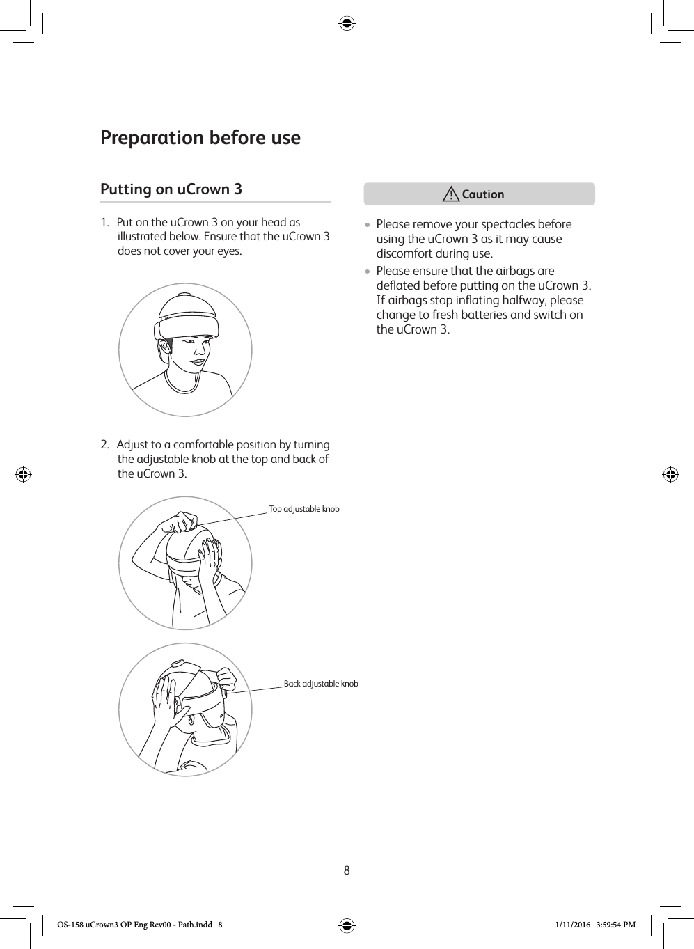 8Preparation before usePutting on uCrown 3 1.   Put on the uCrown 3 on your head as illustrated below. Ensure that the uCrown 3 does not cover your eyes.2.   Adjust to a comfortable position by turning the adjustable knob at the top and back of the uCrown 3.Top adjustable knobBack adjustable knob• Please remove your spectacles before using the uCrown 3 as it may cause discomfort during use.• Please ensure that the airbags are deﬂated before putting on the uCrown 3.  If airbags stop inﬂating halfway, please change to fresh batteries and switch on the uCrown 3.  CautionOS-158 uCrown3 OP Eng Rev00 - Path.indd   8 1/11/2016   3:59:54 PM