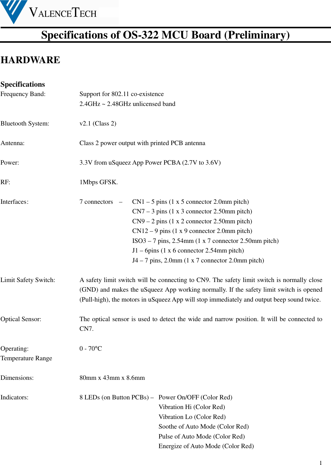  Specifications of OS-322 MCU Board (Preliminary)  1 HARDWARE    Specifications Frequency Band:      Support for 802.11 co-existence             2.4GHz ~ 2.48GHz unlicensed band  Bluetooth System:  v2.1 (Class 2)  Antenna:         Class 2 power output with printed PCB antenna    Power:          3.3V from uSqueez App Power PCBA (2.7V to 3.6V)  RF:  1Mbps GFSK.  Interfaces :        7 connectors    –    CN1 – 5 pins (1 x 5 connector 2.0mm pitch) CN7 – 3 pins (1 x 3 connector 2.50mm pitch) CN9 – 2 pins (1 x 2 connector 2.50mm pitch) CN12 – 9 pins (1 x 9 connector 2.0mm pitch)   ISO3 – 7 pins, 2.54mm (1 x 7 connector 2.50mm pitch) J1 – 6pins (1 x 6 connector 2.54mm pitch) J4 – 7 pins, 2.0mm (1 x 7 connector 2.0mm pitch)  Limit Safety Switch:    A safety limit switch will be connecting to CN9. The safety limit switch is normally close (GND) and makes the uSqueez App working normally. If the safety limit switch is opened (Pull-high), the motors in uSqueez App will stop immediately and output beep sound twice.  Optical Sensor:    The optical sensor is used to detect the wide and narrow position. It will be connected to CN7.        Operating:          0 - 70°C Temperature Range  Dimensions:        80mm x 43mm x 8.6mm  Indicators:          8 LEDs (on Button PCBs) –   Power On/OFF (Color Red)                           Vibration Hi (Color Red) Vibration Lo (Color Red) Soothe of Auto Mode (Color Red) Pulse of Auto Mode (Color Red)   Energize of Auto Mode (Color Red)   