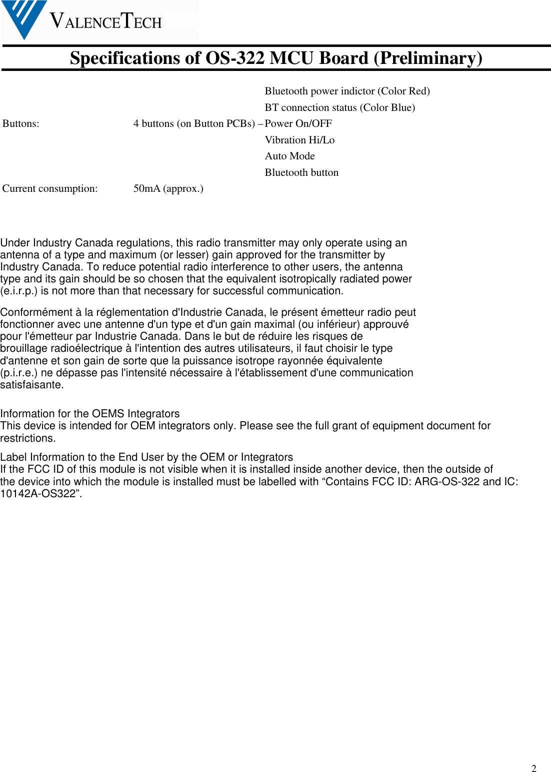  Specifications of OS-322 MCU Board (Preliminary)  2 Bluetooth power indictor (Color Red) BT connection status (Color Blue) Buttons:          4 buttons (on Button PCBs) – Power On/OFF                           Vibration Hi/Lo   Auto Mode Bluetooth button Current consumption:    50mA (approx.)                                  Under Industry Canada regulations, this radio transmitter may only operate using anantenna of a type and maximum (or lesser) gain approved for the transmitter byIndustry Canada. To reduce potential radio interference to other users, the antennatype and its gain should be so chosen that the equivalent isotropically radiated power(e.i.r.p.) is not more than that necessary for successful communication.Conformément à la réglementation d&apos;Industrie Canada, le présent émetteur radio peutfonctionner avec une antenne d&apos;un type et d&apos;un gain maximal (ou inférieur) approuvépour l&apos;émetteur par Industrie Canada. Dans le but de réduire les risques debrouillage radioélectrique à l&apos;intention des autres utilisateurs, il faut choisir le typed&apos;antenne et son gain de sorte que la puissance isotrope rayonnée équivalente(p.i.r.e.) ne dépasse pas l&apos;intensité nécessaire à l&apos;établissement d&apos;une communicationsatisfaisante.Information for the OEMS IntegratorsThis device is intended for OEM integrators only. Please see the full grant of equipment document forrestrictions.Label Information to the End User by the OEM or IntegratorsIf the FCC ID of this module is not visible when it is installed inside another device, then the outside ofthe device into which the module is installed must be labelled with “Contains FCC ID: ARG-OS-322 and IC:10142A-OS322”.