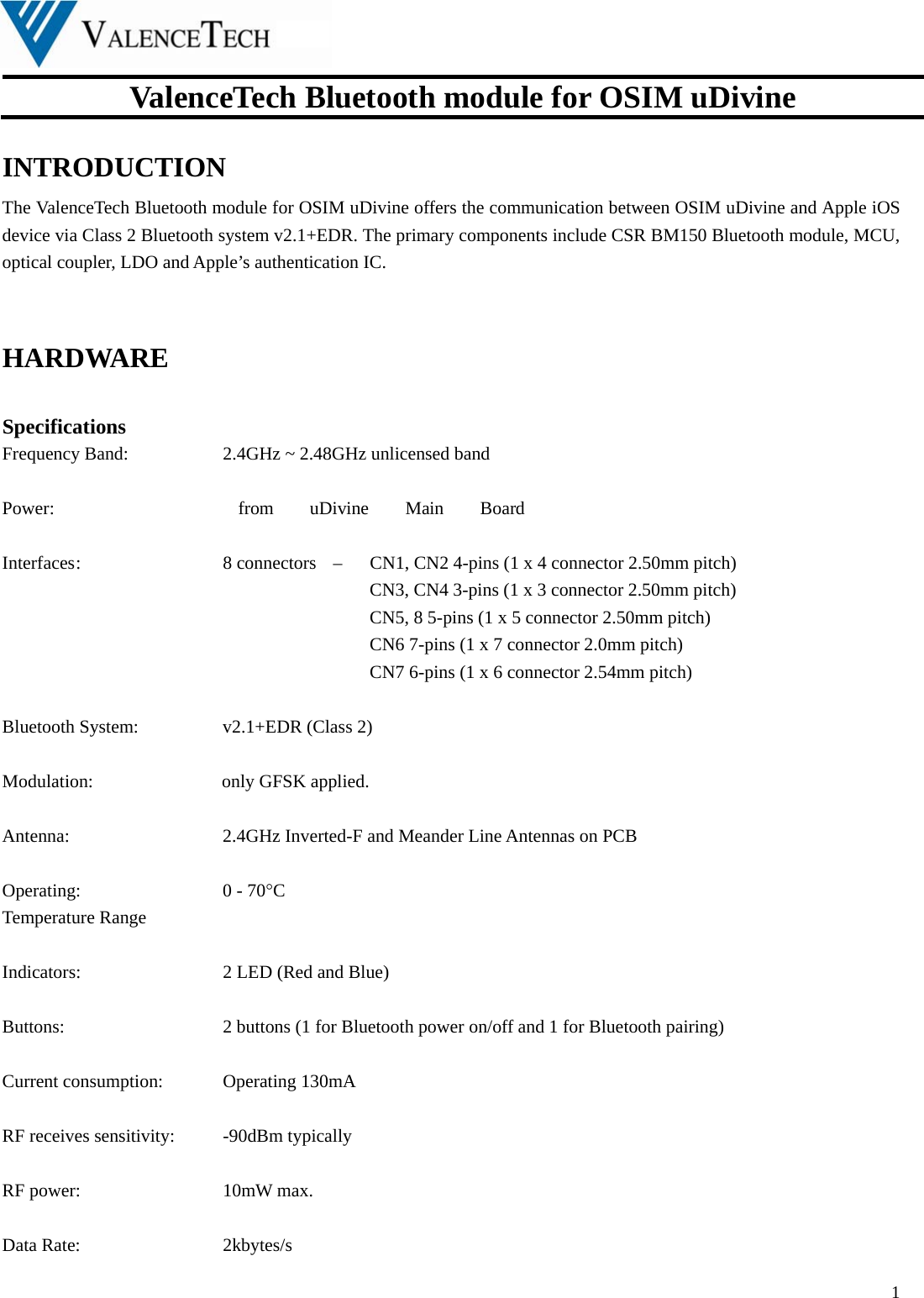  ValenceTech Bluetooth module for OSIM uDivine  1  INTRODUCTION The ValenceTech Bluetooth module for OSIM uDivine offers the communication between OSIM uDivine and Apple iOS device via Class 2 Bluetooth system v2.1+EDR. The primary components include CSR BM150 Bluetooth module, MCU, optical coupler, LDO and Apple’s authentication IC.    HARDWARE   Specifications Frequency Band:      2.4GHz ~ 2.48GHz unlicensed band  Power:     from uDivine Main Board  Interfaces :        8 connectors   –    CN1, CN2 4-pins (1 x 4 connector 2.50mm pitch)           CN3, CN4 3-pins (1 x 3 connector 2.50mm pitch)           CN5, 8 5-pins (1 x 5 connector 2.50mm pitch)           CN6 7-pins (1 x 7 connector 2.0mm pitch)           CN7 6-pins (1 x 6 connector 2.54mm pitch)        Bluetooth System:  v2.1+EDR (Class 2)  Modulation:              only GFSK applied.  Antenna:         2.4GHz Inverted-F and Meander Line Antennas on PCB    Operating:     0 - 70C Temperature Range  Indicators:     2 LED (Red and Blue)  Buttons:          2 buttons (1 for Bluetooth power on/off and 1 for Bluetooth pairing)  Current consumption:    Operating 130mA  RF receives sensitivity:    -90dBm typically  RF power:    10mW max.  Data Rate:    2kbytes/s 
