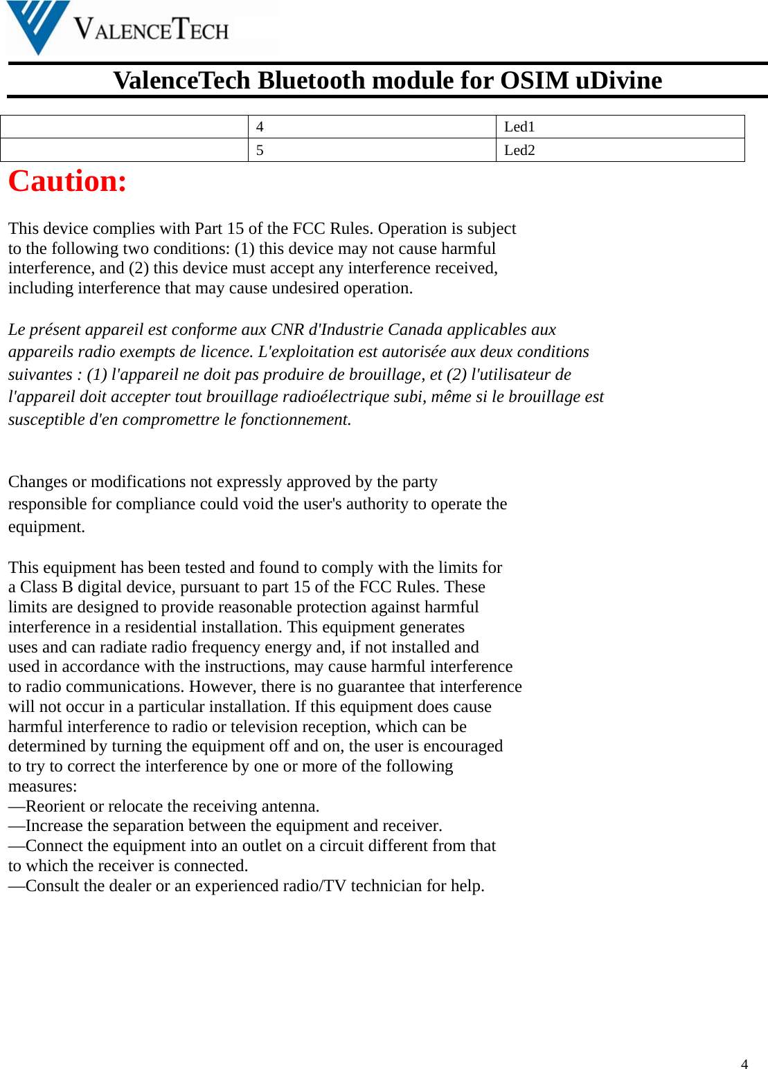  ValenceTech Bluetooth module for OSIM uDivine  4   4 Led1  5 Led2 Caution:  This device complies with Part 15 of the FCC Rules. Operation is subject   to the following two conditions: (1) this device may not cause harmful   interference, and (2) this device must accept any interference received,   including interference that may cause undesired operation.  Le présent appareil est conforme aux CNR d&apos;Industrie Canada applicables aux   appareils radio exempts de licence. L&apos;exploitation est autorisée aux deux conditions   suivantes : (1) l&apos;appareil ne doit pas produire de brouillage, et (2) l&apos;utilisateur de   l&apos;appareil doit accepter tout brouillage radioélectrique subi, même si le brouillage est   susceptible d&apos;en compromettre le fonctionnement.   Changes or modifications not expressly approved by the party   responsible for compliance could void the user&apos;s authority to operate the   equipment.  This equipment has been tested and found to comply with the limits for   a Class B digital device, pursuant to part 15 of the FCC Rules. These   limits are designed to provide reasonable protection against harmful   interference in a residential installation. This equipment generates   uses and can radiate radio frequency energy and, if not installed and   used in accordance with the instructions, may cause harmful interference   to radio communications. However, there is no guarantee that interference   will not occur in a particular installation. If this equipment does cause   harmful interference to radio or television reception, which can be   determined by turning the equipment off and on, the user is encouraged   to try to correct the interference by one or more of the following   measures: —Reorient or relocate the receiving antenna. —Increase the separation between the equipment and receiver. —Connect the equipment into an outlet on a circuit different from that   to which the receiver is connected. —Consult the dealer or an experienced radio/TV technician for help.        