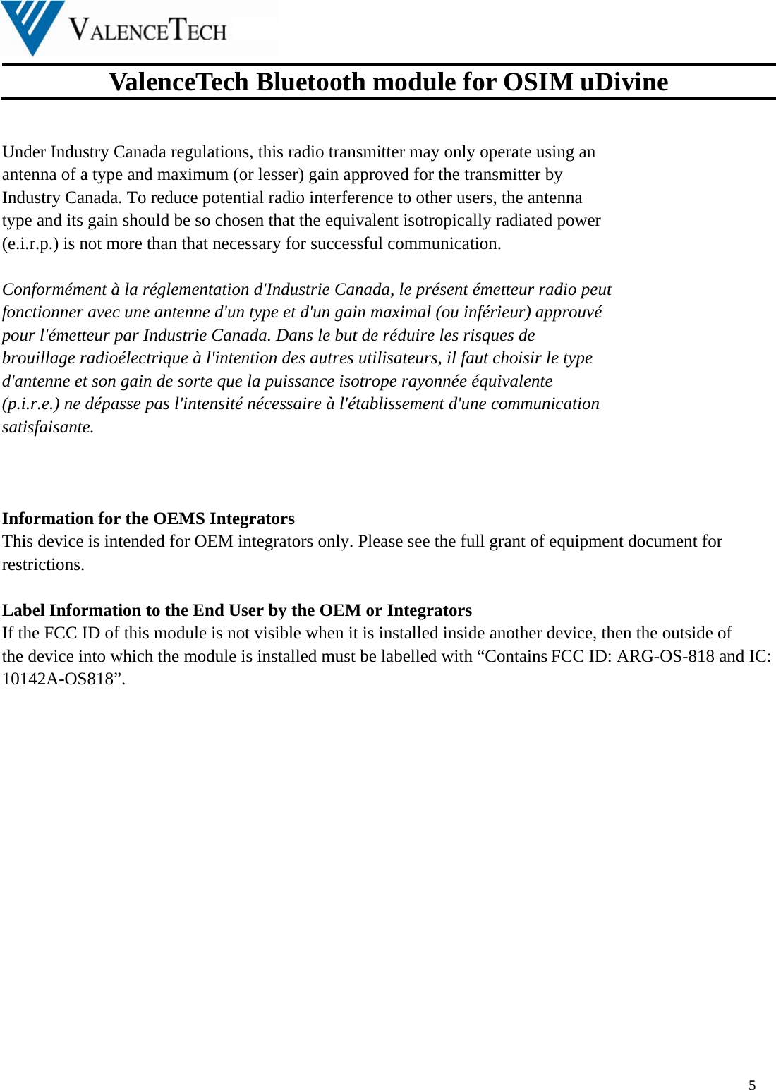  ValenceTech Bluetooth module for OSIM uDivine  5   Under Industry Canada regulations, this radio transmitter may only operate using an   antenna of a type and maximum (or lesser) gain approved for the transmitter by   Industry Canada. To reduce potential radio interference to other users, the antenna   type and its gain should be so chosen that the equivalent isotropically radiated power   (e.i.r.p.) is not more than that necessary for successful communication.    Conformément à la réglementation d&apos;Industrie Canada, le présent émetteur radio peut fonctionner avec une antenne d&apos;un type et d&apos;un gain maximal (ou inférieur) approuvé   pour l&apos;émetteur par Industrie Canada. Dans le but de réduire les risques de   brouillage radioélectrique à l&apos;intention des autres utilisateurs, il faut choisir le type   d&apos;antenne et son gain de sorte que la puissance isotrope rayonnée équivalente   (p.i.r.e.) ne dépasse pas l&apos;intensité nécessaire à l&apos;établissement d&apos;une communication   satisfaisante.    Information for the OEMS Integrators This device is intended for OEM integrators only. Please see the full grant of equipment document for restrictions.  Label Information to the End User by the OEM or Integrators If the FCC ID of this module is not visible when it is installed inside another device, then the outside of the device into which the module is installed must be labelled with “Contains FCC ID: ARG-OS-818 and IC: 10142A-OS818”.     