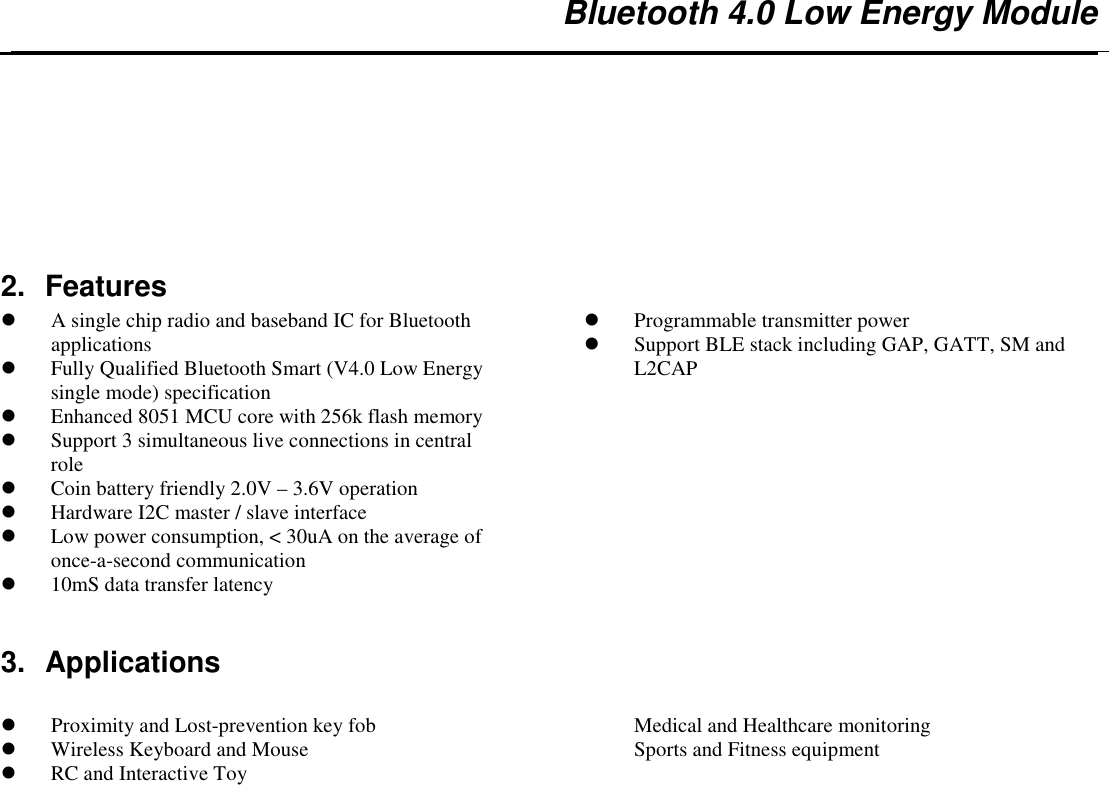   Bluetooth 4.0 Low Energy Module   2.  Features  A single chip radio and baseband IC for Bluetooth applications  Fully Qualified Bluetooth Smart (V4.0 Low Energy single mode) specification   Enhanced 8051 MCU core with 256k flash memory  Support 3 simultaneous live connections in central role  Coin battery friendly 2.0V – 3.6V operation  Hardware I2C master / slave interface  Low power consumption, &lt; 30uA on the average of once-a-second communication  10mS data transfer latency  Programmable transmitter power  Support BLE stack including GAP, GATT, SM and L2CAP  3.  Applications   Proximity and Lost-prevention key fob  Wireless Keyboard and Mouse  RC and Interactive Toy Medical and Healthcare monitoring Sports and Fitness equipment 