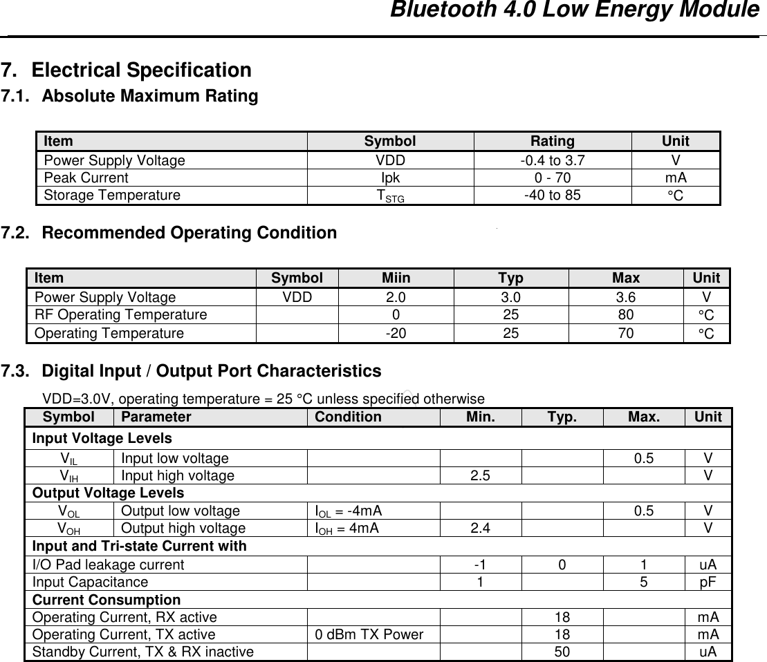   Bluetooth 4.0 Low Energy Module   7.  Electrical Specification 7.1.  Absolute Maximum Rating  Item Symbol Rating Unit Power Supply Voltage  VDD  -0.4 to 3.7  V Peak Current  Ipk  0 - 70  mA Storage Temperature  TSTG  -40 to 85  °C  7.2.  Recommended Operating Condition  Item Symbol Miin Typ Max Unit Power Supply Voltage  VDD  2.0  3.0  3.6  V RF Operating Temperature    0  25  80  °C Operating Temperature    -20  25  70  °C  7.3.  Digital Input / Output Port Characteristics VDD=3.0V, operating temperature = 25 °C unless specified otherwise Symbol Parameter Condition Min. Typ. Max. Unit Input Voltage Levels VIL Input low voltage      0.5  V VIH Input high voltage    2.5     V Output Voltage Levels VOL Output low voltage  IOL = -4mA    0.5  V VOH Output high voltage  IOH = 4mA  2.4     V Input and Tri-state Current with I/O Pad leakage current    -1  0  1  uA Input Capacitance    1    5  pF Current Consumption Operating Current, RX active      18    mA Operating Current, TX active  0 dBm TX Power    18    mA Standby Current, TX &amp; RX inactive      50    uA  