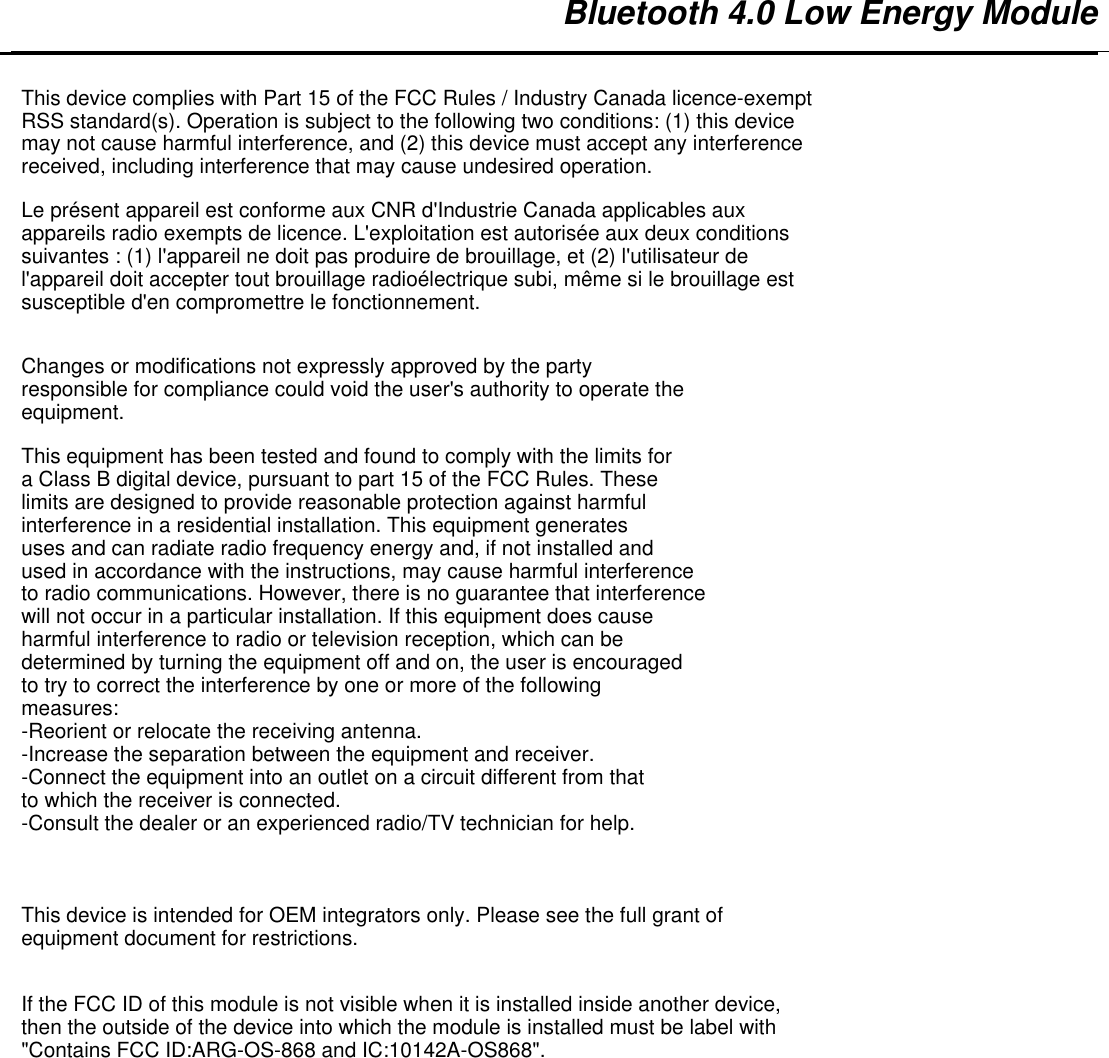   Bluetooth 4.0 Low Energy Module         This device complies with Part 15 of the FCC Rules / Industry Canada licence-exempt RSS standard(s). Operation is subject to the following two conditions: (1) this device may not cause harmful interference, and (2) this device must accept any interference received, including interference that may cause undesired operation.Le présent appareil est conforme aux CNR d&apos;Industrie Canada applicables aux appareils radio exempts de licence. L&apos;exploitation est autorisée aux deux conditions suivantes : (1) l&apos;appareil ne doit pas produire de brouillage, et (2) l&apos;utilisateur de l&apos;appareil doit accepter tout brouillage radioélectrique subi, même si le brouillage est susceptible d&apos;en compromettre le fonctionnement.Changes or modifications not expressly approved by the party responsible for compliance could void the user&apos;s authority to operate the equipment.This equipment has been tested and found to comply with the limits for a Class B digital device, pursuant to part 15 of the FCC Rules. These limits are designed to provide reasonable protection against harmful interference in a residential installation. This equipment generates uses and can radiate radio frequency energy and, if not installed and used in accordance with the instructions, may cause harmful interference to radio communications. However, there is no guarantee that interference will not occur in a particular installation. If this equipment does cause harmful interference to radio or television reception, which can be determined by turning the equipment off and on, the user is encouraged to try to correct the interference by one or more of the following measures:-Reorient or relocate the receiving antenna.-Increase the separation between the equipment and receiver.-Connect the equipment into an outlet on a circuit different from that to which the receiver is connected.-Consult the dealer or an experienced radio/TV technician for help.This device is intended for OEM integrators only. Please see the full grant of equipment document for restrictions.If the FCC ID of this module is not visible when it is installed inside another device, then the outside of the device into which the module is installed must be label with &quot;Contains FCC ID:ARG-OS-868 and IC:10142A-OS868&quot;. 