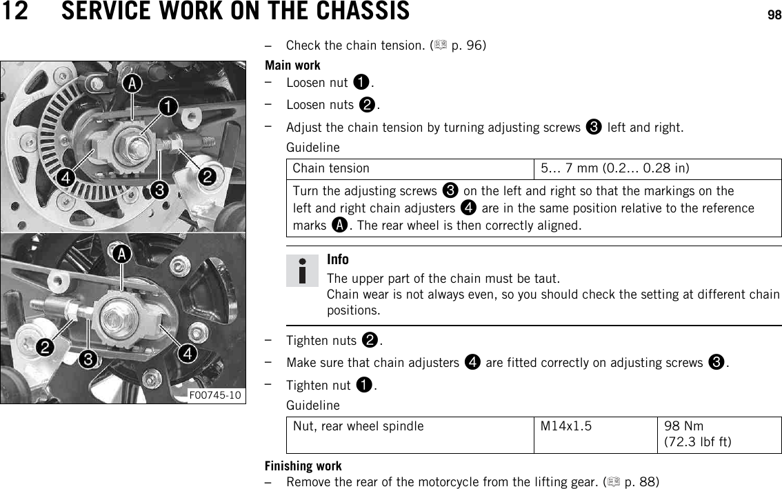 12 SERVICE WORK ON THE CHASSIS 98–Check the chain tension. ( p. 96)F00745-10Main work–Loosen nut 1.–Loosen nuts 2.–Adjust the chain tension by turning adjusting screws 3left and right.GuidelineChain tension 5… 7 mm (0.2… 0.28 in)Turn the adjusting screws 3on the left and right so that the markings on theleft and right chain adjusters 4are in the same position relative to the referencemarks A. The rear wheel is then correctly aligned.InfoThe upper part of the chain must be taut.Chain wear is not always even, so you should check the setting at different chainpositions.–Tighten nuts 2.–Make sure that chain adjusters 4are fitted correctly on adjusting screws 3.–Tighten nut 1.GuidelineNut, rear wheel spindle M14x1.5 98 Nm(72.3 lbf ft)Finishing work–Remove the rear of the motorcycle from the lifting gear. ( p. 88)