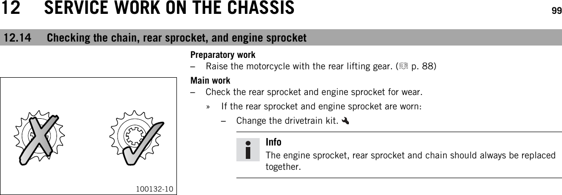 12 SERVICE WORK ON THE CHASSIS 9912.14 Checking the chain, rear sprocket, and engine sprocketPreparatory work–Raise the motorcycle with the rear lifting gear. ( p. 88)100132-10Main work–Check the rear sprocket and engine sprocket for wear.» If the rear sprocket and engine sprocket are worn:–Change the drivetrain kit.InfoThe engine sprocket, rear sprocket and chain should always be replacedtogether.