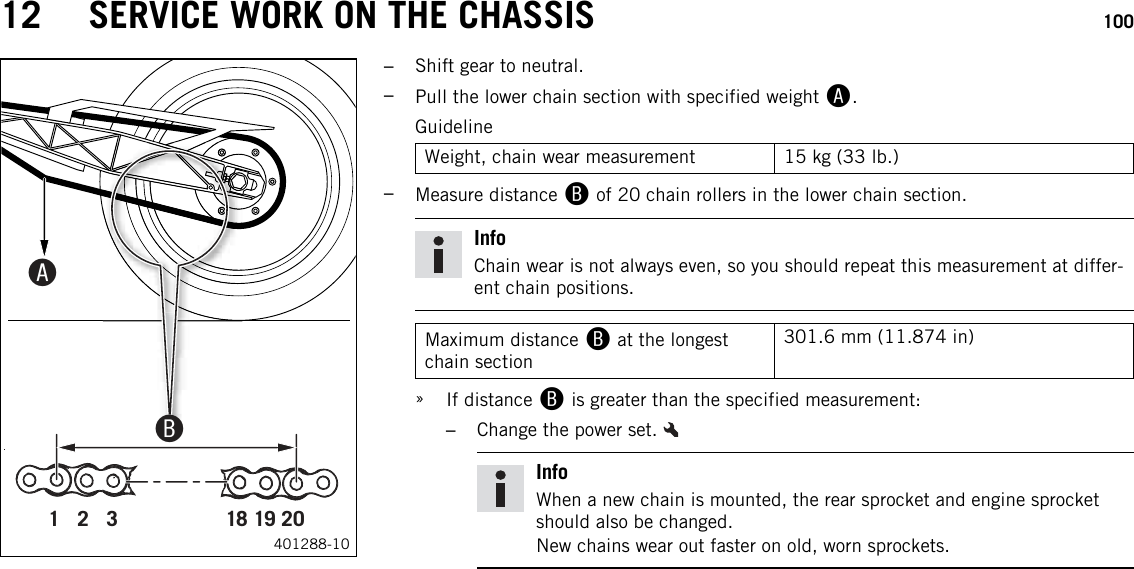 12 SERVICE WORK ON THE CHASSIS 1001   2   3 18 19 20000BB00AA401288-10–Shift gear to neutral.–Pull the lower chain section with specified weight A.GuidelineWeight, chain wear measurement 15 kg (33 lb.)–Measure distance Bof 20 chain rollers in the lower chain section.InfoChain wear is not always even, so you should repeat this measurement at differ-ent chain positions.Maximum distance Bat the longestchain section301.6 mm (11.874 in)»If distance Bis greater than the specified measurement:–Change the power set.InfoWhen a new chain is mounted, the rear sprocket and engine sprocketshould also be changed.New chains wear out faster on old, worn sprockets.
