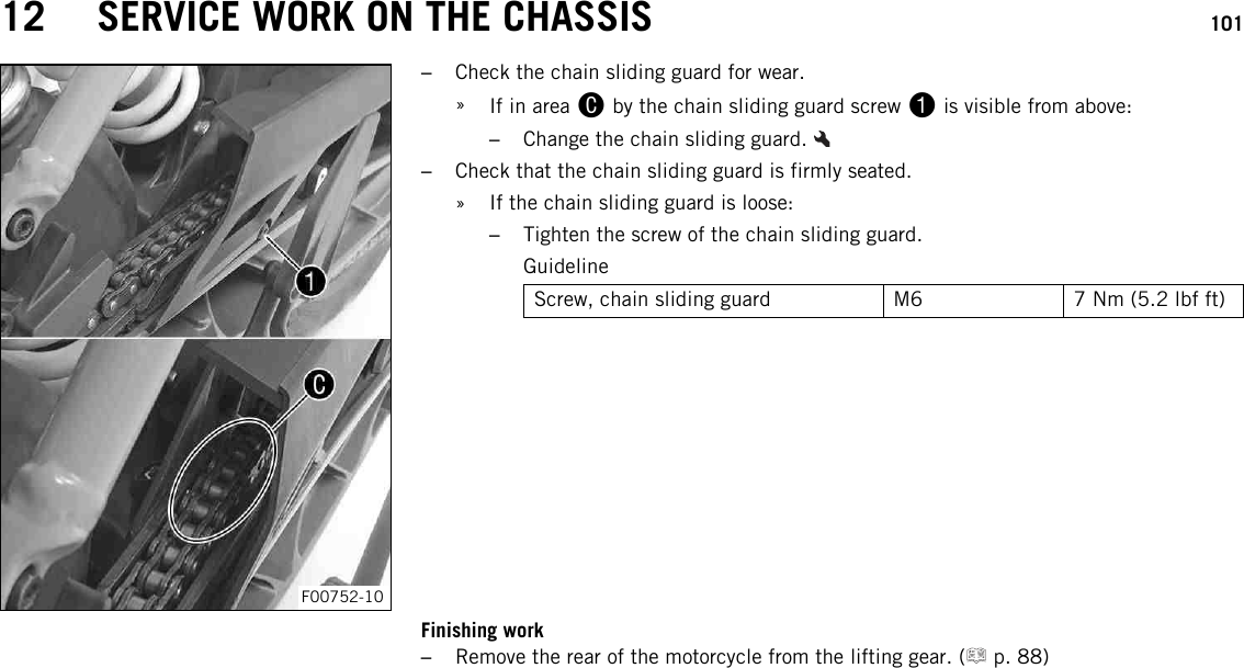 12 SERVICE WORK ON THE CHASSIS 101F00752-10–Check the chain sliding guard for wear.»If in area Cby the chain sliding guard screw 1is visible from above:–Change the chain sliding guard.–Check that the chain sliding guard is firmly seated.» If the chain sliding guard is loose:–Tighten the screw of the chain sliding guard.GuidelineScrew, chain sliding guard M6 7 Nm (5.2 lbf ft)Finishing work–Remove the rear of the motorcycle from the lifting gear. ( p. 88)
