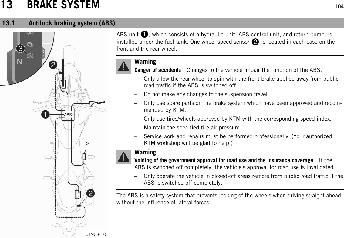 13 BRAKE SYSTEM 10413.1 Antilock braking system (ABS)H01908-10ABS unit 1, which consists of a hydraulic unit, ABS control unit, and return pump, isinstalled under the fuel tank. One wheel speed sensor 2is located in each case on thefront and the rear wheel.WarningDanger of accidents Changes to the vehicle impair the function of the ABS.–Only allow the rear wheel to spin with the front brake applied away from publicroad traffic if the ABS is switched off.–Do not make any changes to the suspension travel.–Only use spare parts on the brake system which have been approved and recom-mended by KTM.–Only use tires/wheels approved by KTM with the corresponding speed index.–Maintain the specified tire air pressure.–Service work and repairs must be performed professionally. (Your authorizedKTM workshop will be glad to help.)WarningVoiding of the government approval for road use and the insurance coverage If theABS is switched off completely, the vehicle&apos;s approval for road use is invalidated.–Only operate the vehicle in closed-off areas remote from public road traffic if theABS is switched off completely.The ABS is a safety system that prevents locking of the wheels when driving straight aheadwithout the influence of lateral forces.