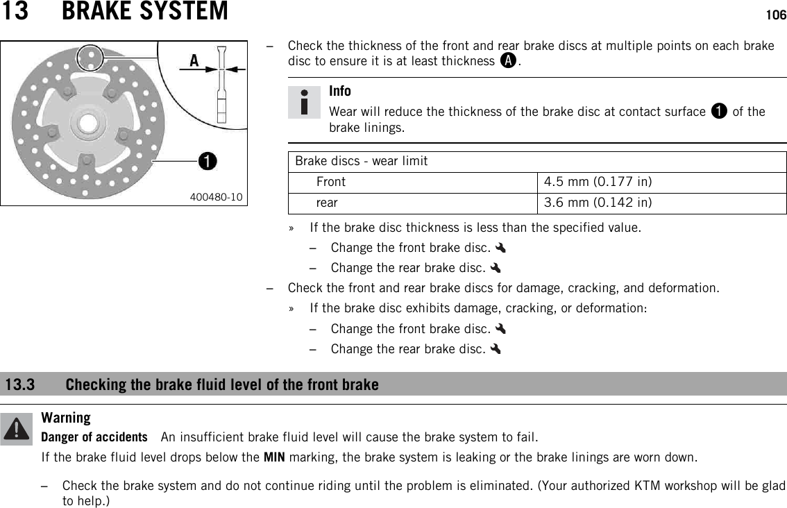 13 BRAKE SYSTEM 106400480-10–Check the thickness of the front and rear brake discs at multiple points on each brakedisc to ensure it is at least thickness A.InfoWear will reduce the thickness of the brake disc at contact surface 1of thebrake linings.Brake discs - wear limitFront 4.5 mm (0.177 in)rear 3.6 mm (0.142 in)» If the brake disc thickness is less than the specified value.–Change the front brake disc.–Change the rear brake disc.–Check the front and rear brake discs for damage, cracking, and deformation.» If the brake disc exhibits damage, cracking, or deformation:–Change the front brake disc.–Change the rear brake disc.13.3 Checking the brake fluid level of the front brakeWarningDanger of accidents An insufficient brake fluid level will cause the brake system to fail.If the brake fluid level drops below the MIN marking, the brake system is leaking or the brake linings are worn down.–Check the brake system and do not continue riding until the problem is eliminated. (Your authorized KTM workshop will be gladto help.)
