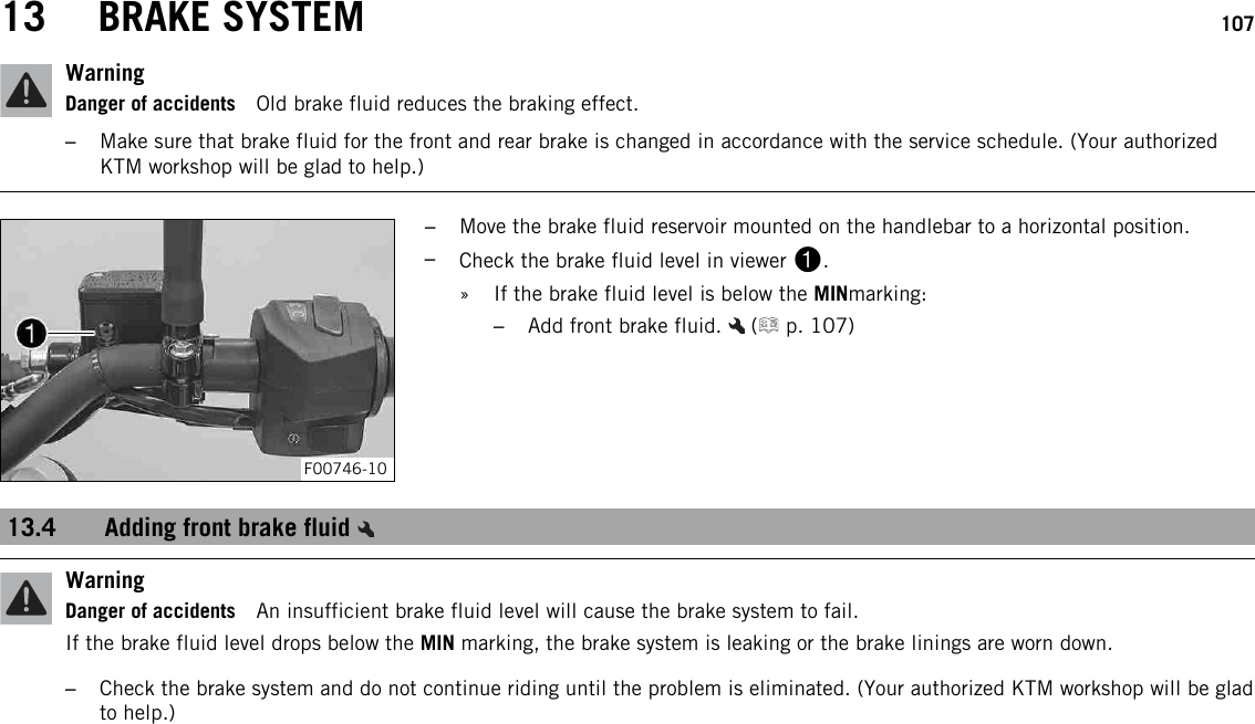 13 BRAKE SYSTEM 107WarningDanger of accidents Old brake fluid reduces the braking effect.–Make sure that brake fluid for the front and rear brake is changed in accordance with the service schedule. (Your authorizedKTM workshop will be glad to help.)F00746-10–Move the brake fluid reservoir mounted on the handlebar to a horizontal position.–Check the brake fluid level in viewer 1.» If the brake fluid level is below the MINmarking:–Add front brake fluid. ( p. 107)13.4 Adding front brake fluidWarningDanger of accidents An insufficient brake fluid level will cause the brake system to fail.If the brake fluid level drops below the MIN marking, the brake system is leaking or the brake linings are worn down.–Check the brake system and do not continue riding until the problem is eliminated. (Your authorized KTM workshop will be gladto help.)