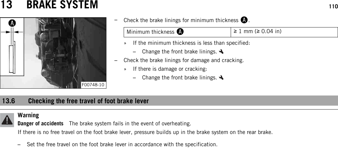 13 BRAKE SYSTEM 110F00748-10–Check the brake linings for minimum thickness A.Minimum thickness A≥1 mm (≥0.04 in)» If the minimum thickness is less than specified:–Change the front brake linings.–Check the brake linings for damage and cracking.» If there is damage or cracking:–Change the front brake linings.13.6 Checking the free travel of foot brake leverWarningDanger of accidents The brake system fails in the event of overheating.If there is no free travel on the foot brake lever, pressure builds up in the brake system on the rear brake.–Set the free travel on the foot brake lever in accordance with the specification.