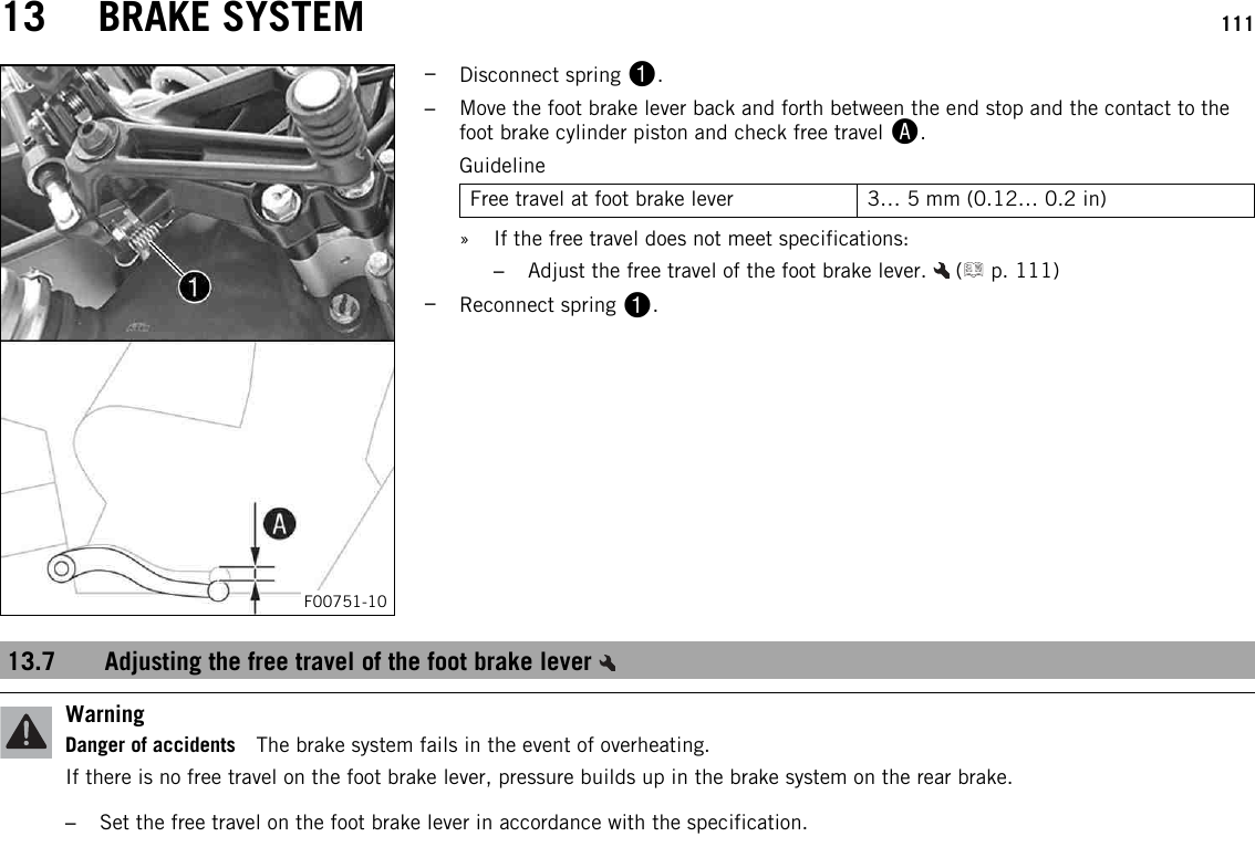 13 BRAKE SYSTEM 111F00751-10–Disconnect spring 1.–Move the foot brake lever back and forth between the end stop and the contact to thefoot brake cylinder piston and check free travel A.GuidelineFree travel at foot brake lever 3… 5 mm (0.12… 0.2 in)» If the free travel does not meet specifications:–Adjust the free travel of the foot brake lever. ( p. 111)–Reconnect spring 1.13.7 Adjusting the free travel of the foot brake leverWarningDanger of accidents The brake system fails in the event of overheating.If there is no free travel on the foot brake lever, pressure builds up in the brake system on the rear brake.–Set the free travel on the foot brake lever in accordance with the specification.