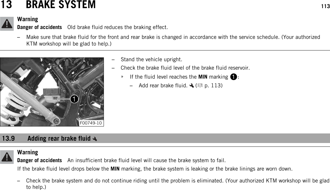 13 BRAKE SYSTEM 113WarningDanger of accidents Old brake fluid reduces the braking effect.–Make sure that brake fluid for the front and rear brake is changed in accordance with the service schedule. (Your authorizedKTM workshop will be glad to help.)F00749-10–Stand the vehicle upright.–Check the brake fluid level of the brake fluid reservoir.»If the fluid level reaches the MIN marking 1:–Add rear brake fluid. ( p. 113)13.9 Adding rear brake fluidWarningDanger of accidents An insufficient brake fluid level will cause the brake system to fail.If the brake fluid level drops below the MIN marking, the brake system is leaking or the brake linings are worn down.–Check the brake system and do not continue riding until the problem is eliminated. (Your authorized KTM workshop will be gladto help.)