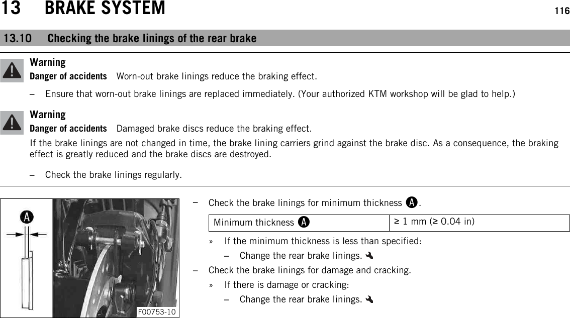 13 BRAKE SYSTEM 11613.10 Checking the brake linings of the rear brakeWarningDanger of accidents Worn-out brake linings reduce the braking effect.–Ensure that worn-out brake linings are replaced immediately. (Your authorized KTM workshop will be glad to help.)WarningDanger of accidents Damaged brake discs reduce the braking effect.If the brake linings are not changed in time, the brake lining carriers grind against the brake disc. As a consequence, the brakingeffect is greatly reduced and the brake discs are destroyed.–Check the brake linings regularly.F00753-10–Check the brake linings for minimum thickness A.Minimum thickness A≥1 mm (≥0.04 in)» If the minimum thickness is less than specified:–Change the rear brake linings.–Check the brake linings for damage and cracking.» If there is damage or cracking:–Change the rear brake linings.