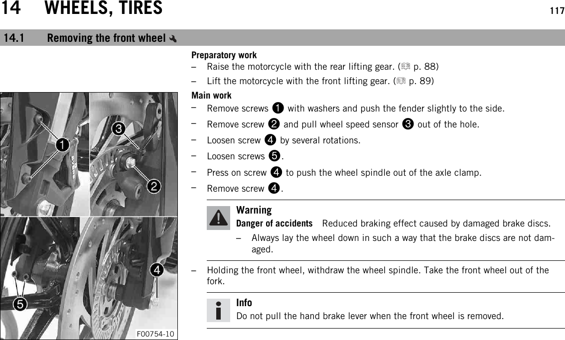14 WHEELS, TIRES 11714.1 Removing the front wheelPreparatory work–Raise the motorcycle with the rear lifting gear. ( p. 88)–Lift the motorcycle with the front lifting gear. ( p. 89)F00754-10Main work–Remove screws 1with washers and push the fender slightly to the side.–Remove screw 2and pull wheel speed sensor 3out of the hole.–Loosen screw 4by several rotations.–Loosen screws 5.–Press on screw 4to push the wheel spindle out of the axle clamp.–Remove screw 4.WarningDanger of accidents Reduced braking effect caused by damaged brake discs.–Always lay the wheel down in such a way that the brake discs are not dam-aged.–Holding the front wheel, withdraw the wheel spindle. Take the front wheel out of thefork.InfoDo not pull the hand brake lever when the front wheel is removed.