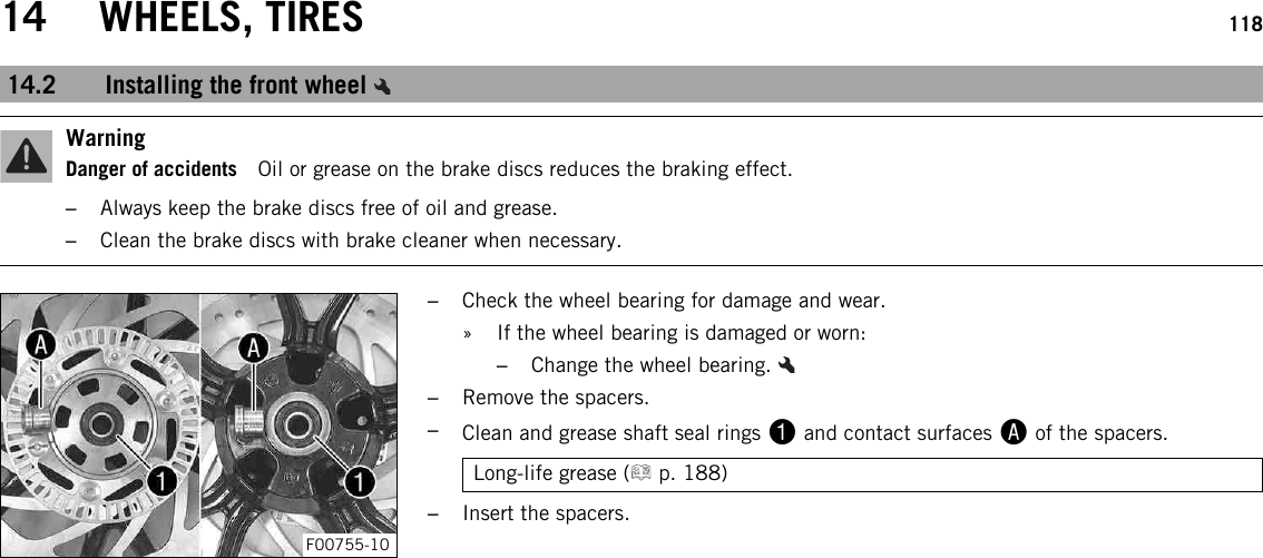 14 WHEELS, TIRES 11814.2 Installing the front wheelWarningDanger of accidents Oil or grease on the brake discs reduces the braking effect.–Always keep the brake discs free of oil and grease.–Clean the brake discs with brake cleaner when necessary.F00755-10–Check the wheel bearing for damage and wear.» If the wheel bearing is damaged or worn:–Change the wheel bearing.–Remove the spacers.–Clean and grease shaft seal rings 1and contact surfaces Aof the spacers.Long-life grease ( p. 188)–Insert the spacers.