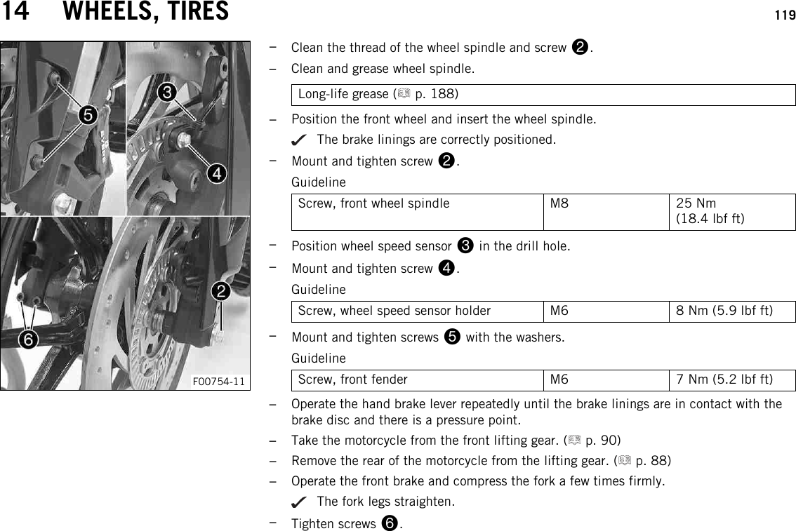 14 WHEELS, TIRES 119F00754-11–Clean the thread of the wheel spindle and screw 2.–Clean and grease wheel spindle.Long-life grease ( p. 188)–Position the front wheel and insert the wheel spindle.The brake linings are correctly positioned.–Mount and tighten screw 2.GuidelineScrew, front wheel spindle M8 25 Nm(18.4 lbf ft)–Position wheel speed sensor 3in the drill hole.–Mount and tighten screw 4.GuidelineScrew, wheel speed sensor holder M6 8 Nm (5.9 lbf ft)–Mount and tighten screws 5with the washers.GuidelineScrew, front fender M6 7 Nm (5.2 lbf ft)–Operate the hand brake lever repeatedly until the brake linings are in contact with thebrake disc and there is a pressure point.–Take the motorcycle from the front lifting gear. ( p. 90)–Remove the rear of the motorcycle from the lifting gear. ( p. 88)–Operate the front brake and compress the fork a few times firmly.The fork legs straighten.–Tighten screws 6.