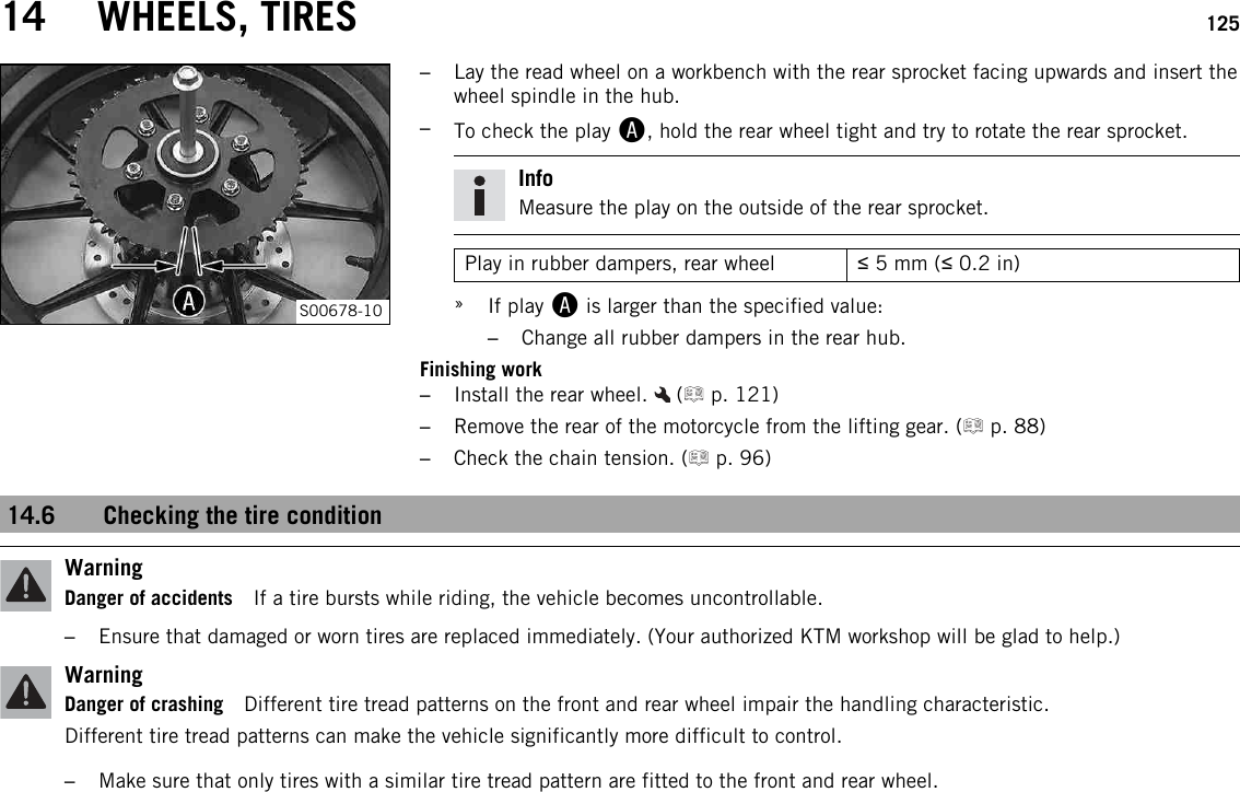 14 WHEELS, TIRES 125S00678-10–Lay the read wheel on a workbench with the rear sprocket facing upwards and insert thewheel spindle in the hub.–To check the play A, hold the rear wheel tight and try to rotate the rear sprocket.InfoMeasure the play on the outside of the rear sprocket.Play in rubber dampers, rear wheel ≤5 mm (≤0.2 in)»If play Ais larger than the specified value:–Change all rubber dampers in the rear hub.Finishing work–Install the rear wheel. ( p. 121)–Remove the rear of the motorcycle from the lifting gear. ( p. 88)–Check the chain tension. ( p. 96)14.6 Checking the tire conditionWarningDanger of accidents If a tire bursts while riding, the vehicle becomes uncontrollable.–Ensure that damaged or worn tires are replaced immediately. (Your authorized KTM workshop will be glad to help.)WarningDanger of crashing Different tire tread patterns on the front and rear wheel impair the handling characteristic.Different tire tread patterns can make the vehicle significantly more difficult to control.–Make sure that only tires with a similar tire tread pattern are fitted to the front and rear wheel.