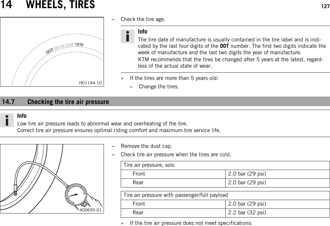 14 WHEELS, TIRES 127H01144-10–Check the tire age.InfoThe tire date of manufacture is usually contained in the tire label and is indi-cated by the last four digits of the DOT number. The first two digits indicate theweek of manufacture and the last two digits the year of manufacture.KTM recommends that the tires be changed after 5 years at the latest, regard-less of the actual state of wear.» If the tires are more than 5 years old:–Change the tires.14.7 Checking the tire air pressureInfoLow tire air pressure leads to abnormal wear and overheating of the tire.Correct tire air pressure ensures optimal riding comfort and maximum tire service life.400695-01–Remove the dust cap.–Check tire air pressure when the tires are cold.Tire air pressure, soloFront 2.0 bar (29 psi)Rear 2.0 bar (29 psi)Tire air pressure with passenger/full payloadFront 2.0 bar (29 psi)Rear 2.2 bar (32 psi)» If the tire air pressure does not meet specifications: