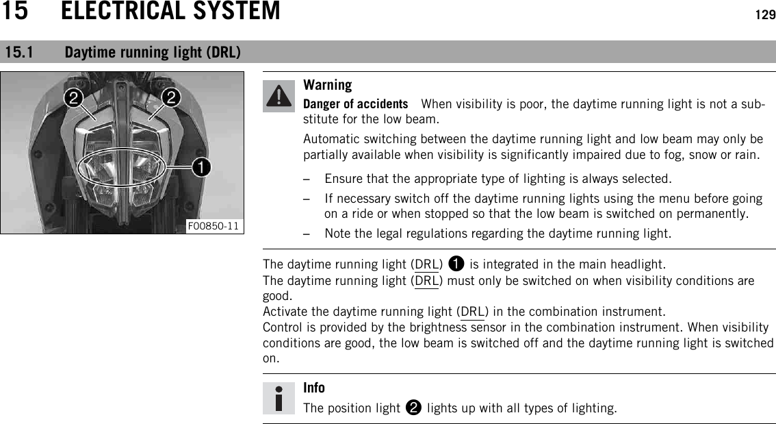 15 ELECTRICAL SYSTEM 12915.1 Daytime running light (DRL)F00850-11WarningDanger of accidents When visibility is poor, the daytime running light is not a sub-stitute for the low beam.Automatic switching between the daytime running light and low beam may only bepartially available when visibility is significantly impaired due to fog, snow or rain.–Ensure that the appropriate type of lighting is always selected.–If necessary switch off the daytime running lights using the menu before goingon a ride or when stopped so that the low beam is switched on permanently.–Note the legal regulations regarding the daytime running light.The daytime running light (DRL) 1is integrated in the main headlight.The daytime running light (DRL) must only be switched on when visibility conditions aregood.Activate the daytime running light (DRL) in the combination instrument.Control is provided by the brightness sensor in the combination instrument. When visibilityconditions are good, the low beam is switched off and the daytime running light is switchedon.InfoThe position light 2lights up with all types of lighting.