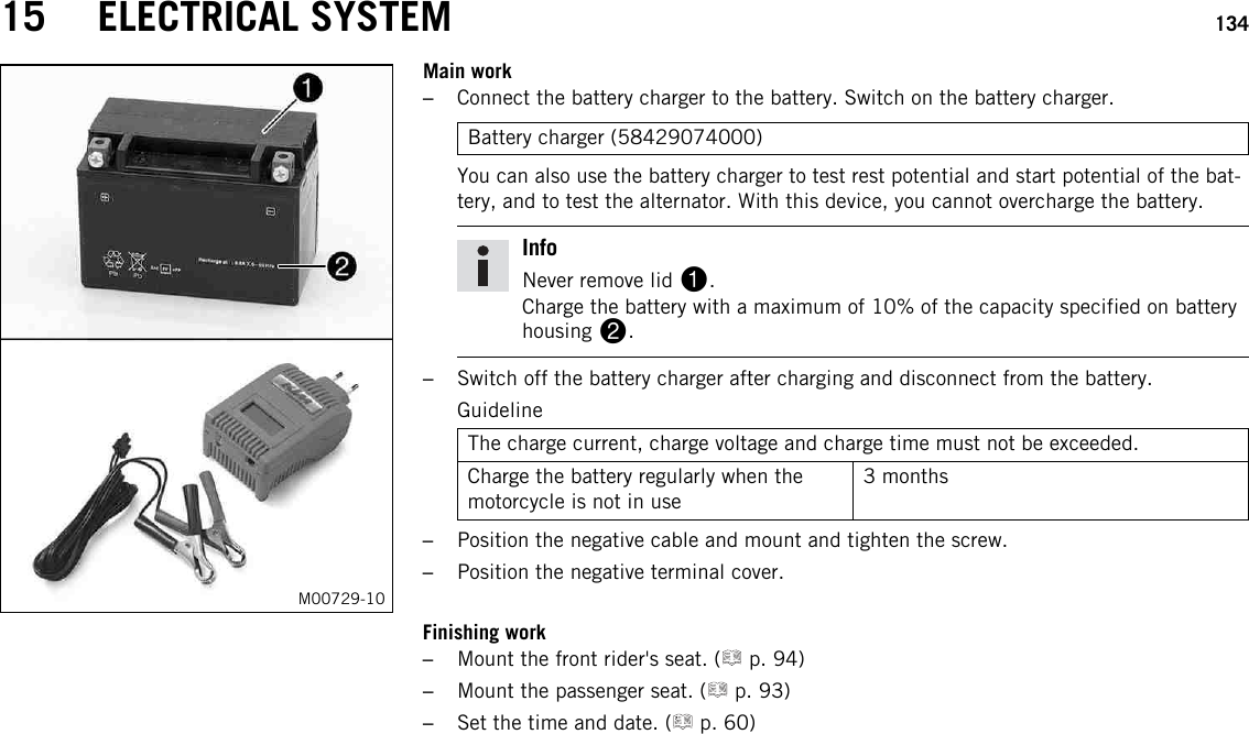 15 ELECTRICAL SYSTEM 134M00729-10Main work–Connect the battery charger to the battery. Switch on the battery charger.Battery charger (58429074000)You can also use the battery charger to test rest potential and start potential of the bat-tery, and to test the alternator. With this device, you cannot overcharge the battery.InfoNever remove lid 1.Charge the battery with a maximum of 10% of the capacity specified on batteryhousing 2.–Switch off the battery charger after charging and disconnect from the battery.GuidelineThe charge current, charge voltage and charge time must not be exceeded.Charge the battery regularly when themotorcycle is not in use3 months–Position the negative cable and mount and tighten the screw.–Position the negative terminal cover.Finishing work–Mount the front rider&apos;s seat. ( p. 94)–Mount the passenger seat. ( p. 93)–Set the time and date. ( p. 60)