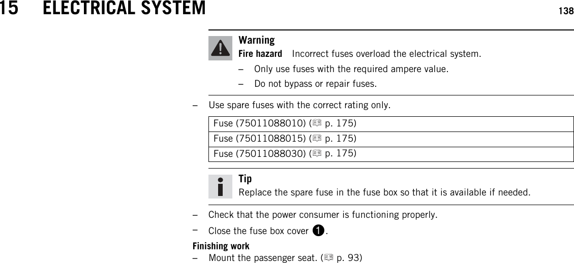 15 ELECTRICAL SYSTEM 138WarningFire hazard Incorrect fuses overload the electrical system.–Only use fuses with the required ampere value.–Do not bypass or repair fuses.–Use spare fuses with the correct rating only.Fuse (75011088010) ( p. 175)Fuse (75011088015) ( p. 175)Fuse (75011088030) ( p. 175)TipReplace the spare fuse in the fuse box so that it is available if needed.–Check that the power consumer is functioning properly.–Close the fuse box cover 1.Finishing work–Mount the passenger seat. ( p. 93)