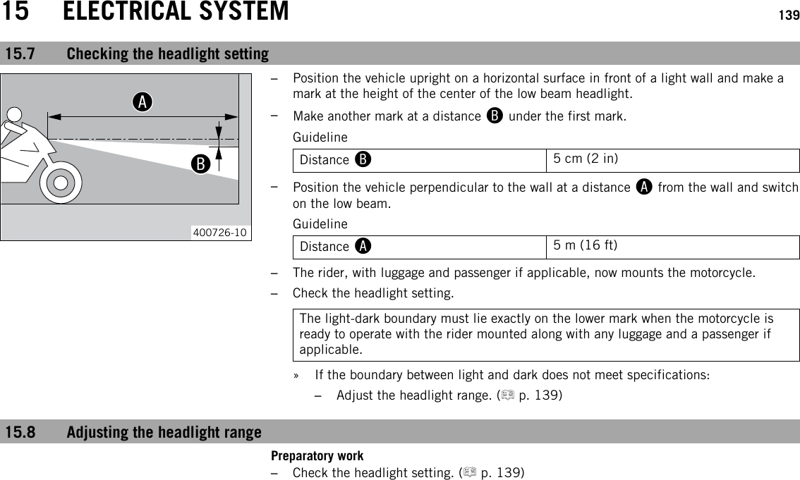 15 ELECTRICAL SYSTEM 13915.7 Checking the headlight setting00AA00BB400726-10–Position the vehicle upright on a horizontal surface in front of a light wall and make amark at the height of the center of the low beam headlight.–Make another mark at a distance Bunder the first mark.GuidelineDistance B5 cm (2 in)–Position the vehicle perpendicular to the wall at a distance Afrom the wall and switchon the low beam.GuidelineDistance A5 m (16 ft)–The rider, with luggage and passenger if applicable, now mounts the motorcycle.–Check the headlight setting.The light-dark boundary must lie exactly on the lower mark when the motorcycle isready to operate with the rider mounted along with any luggage and a passenger ifapplicable.» If the boundary between light and dark does not meet specifications:–Adjust the headlight range. ( p. 139)15.8 Adjusting the headlight rangePreparatory work–Check the headlight setting. ( p. 139)