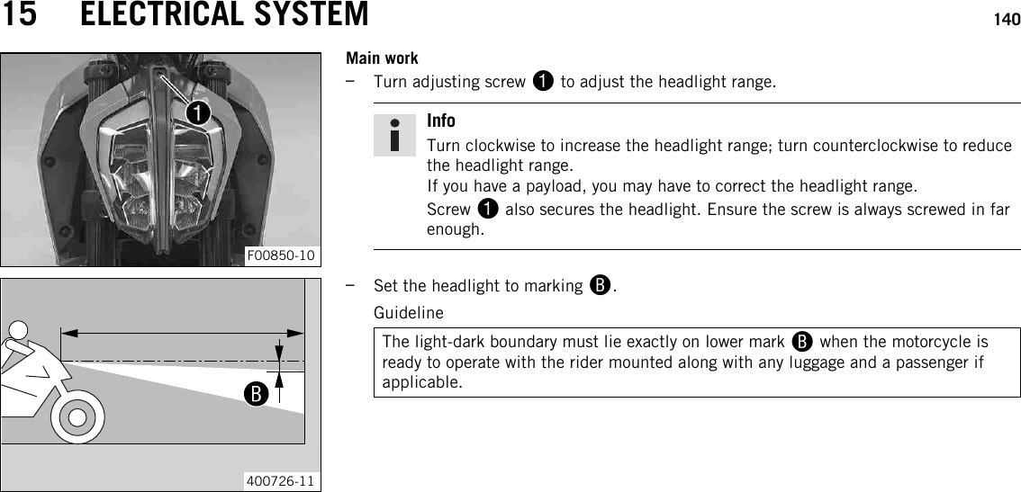 15 ELECTRICAL SYSTEM 140F00850-10Main work–Turn adjusting screw 1to adjust the headlight range.InfoTurn clockwise to increase the headlight range; turn counterclockwise to reducethe headlight range.If you have a payload, you may have to correct the headlight range.Screw 1also secures the headlight. Ensure the screw is always screwed in farenough.400726-11–Set the headlight to marking B.GuidelineThe light-dark boundary must lie exactly on lower mark Bwhen the motorcycle isready to operate with the rider mounted along with any luggage and a passenger ifapplicable.