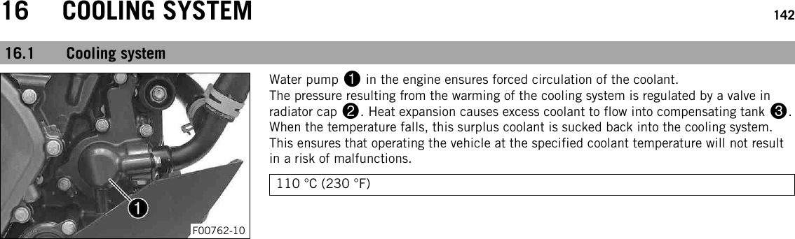 16 COOLING SYSTEM 14216.1 Cooling systemF00762-10Water pump 1in the engine ensures forced circulation of the coolant.The pressure resulting from the warming of the cooling system is regulated by a valve inradiator cap 2. Heat expansion causes excess coolant to flow into compensating tank 3.When the temperature falls, this surplus coolant is sucked back into the cooling system.This ensures that operating the vehicle at the specified coolant temperature will not resultin a risk of malfunctions.110 °C (230 °F)