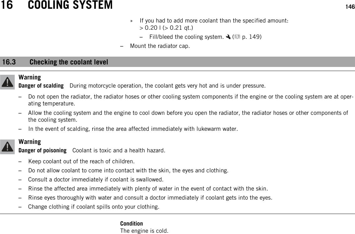 16 COOLING SYSTEM 146» If you had to add more coolant than the specified amount:&gt; 0.20 l (&gt; 0.21 qt.)–Fill/bleed the cooling system. ( p. 149)–Mount the radiator cap.16.3 Checking the coolant levelWarningDanger of scalding During motorcycle operation, the coolant gets very hot and is under pressure.–Do not open the radiator, the radiator hoses or other cooling system components if the engine or the cooling system are at oper-ating temperature.–Allow the cooling system and the engine to cool down before you open the radiator, the radiator hoses or other components ofthe cooling system.–In the event of scalding, rinse the area affected immediately with lukewarm water.WarningDanger of poisoning Coolant is toxic and a health hazard.–Keep coolant out of the reach of children.–Do not allow coolant to come into contact with the skin, the eyes and clothing.–Consult a doctor immediately if coolant is swallowed.–Rinse the affected area immediately with plenty of water in the event of contact with the skin.–Rinse eyes thoroughly with water and consult a doctor immediately if coolant gets into the eyes.–Change clothing if coolant spills onto your clothing.ConditionThe engine is cold.