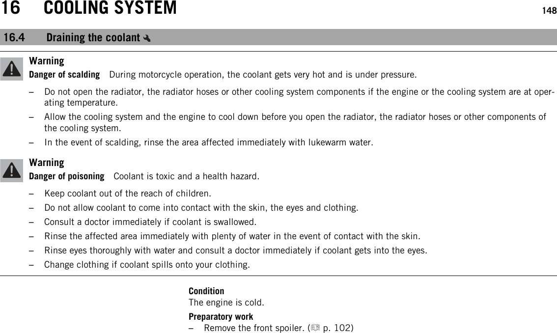 16 COOLING SYSTEM 14816.4 Draining the coolantWarningDanger of scalding During motorcycle operation, the coolant gets very hot and is under pressure.–Do not open the radiator, the radiator hoses or other cooling system components if the engine or the cooling system are at oper-ating temperature.–Allow the cooling system and the engine to cool down before you open the radiator, the radiator hoses or other components ofthe cooling system.–In the event of scalding, rinse the area affected immediately with lukewarm water.WarningDanger of poisoning Coolant is toxic and a health hazard.–Keep coolant out of the reach of children.–Do not allow coolant to come into contact with the skin, the eyes and clothing.–Consult a doctor immediately if coolant is swallowed.–Rinse the affected area immediately with plenty of water in the event of contact with the skin.–Rinse eyes thoroughly with water and consult a doctor immediately if coolant gets into the eyes.–Change clothing if coolant spills onto your clothing.ConditionThe engine is cold.Preparatory work–Remove the front spoiler. ( p. 102)