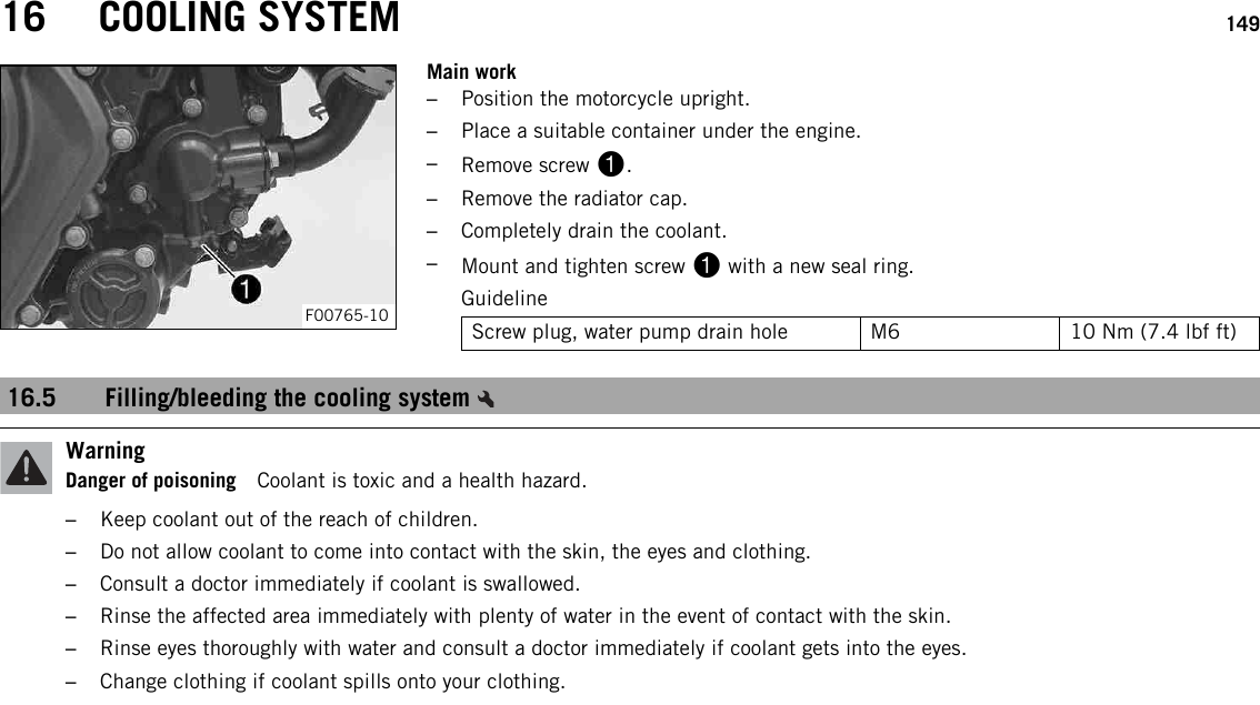 16 COOLING SYSTEM 149F00765-10Main work–Position the motorcycle upright.–Place a suitable container under the engine.–Remove screw 1.–Remove the radiator cap.–Completely drain the coolant.–Mount and tighten screw 1with a new seal ring.GuidelineScrew plug, water pump drain hole M6 10 Nm (7.4 lbf ft)16.5 Filling/bleeding the cooling systemWarningDanger of poisoning Coolant is toxic and a health hazard.–Keep coolant out of the reach of children.–Do not allow coolant to come into contact with the skin, the eyes and clothing.–Consult a doctor immediately if coolant is swallowed.–Rinse the affected area immediately with plenty of water in the event of contact with the skin.–Rinse eyes thoroughly with water and consult a doctor immediately if coolant gets into the eyes.–Change clothing if coolant spills onto your clothing.