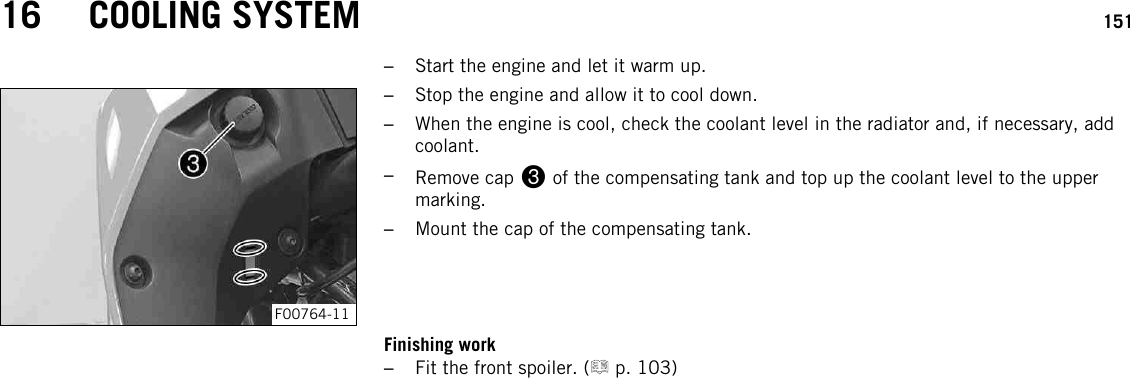 16 COOLING SYSTEM 151–Start the engine and let it warm up.F00764-11–Stop the engine and allow it to cool down.–When the engine is cool, check the coolant level in the radiator and, if necessary, addcoolant.–Remove cap 3of the compensating tank and top up the coolant level to the uppermarking.–Mount the cap of the compensating tank.Finishing work–Fit the front spoiler. ( p. 103)