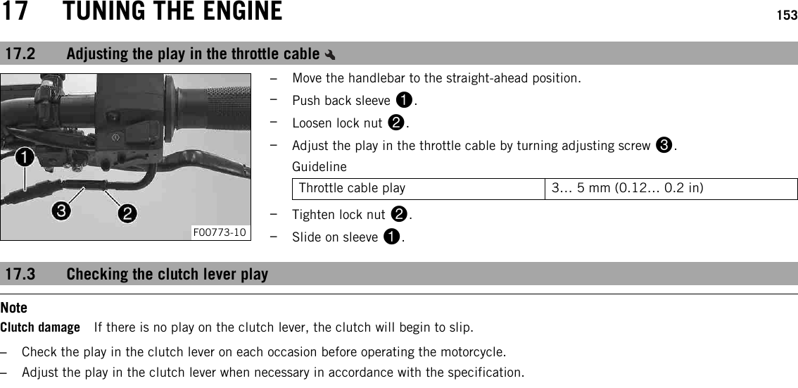 17 TUNING THE ENGINE 15317.2 Adjusting the play in the throttle cableF00773-10–Move the handlebar to the straight-ahead position.–Push back sleeve 1.–Loosen lock nut 2.–Adjust the play in the throttle cable by turning adjusting screw 3.GuidelineThrottle cable play 3… 5 mm (0.12… 0.2 in)–Tighten lock nut 2.–Slide on sleeve 1.17.3 Checking the clutch lever playNoteClutch damage If there is no play on the clutch lever, the clutch will begin to slip.–Check the play in the clutch lever on each occasion before operating the motorcycle.–Adjust the play in the clutch lever when necessary in accordance with the specification.