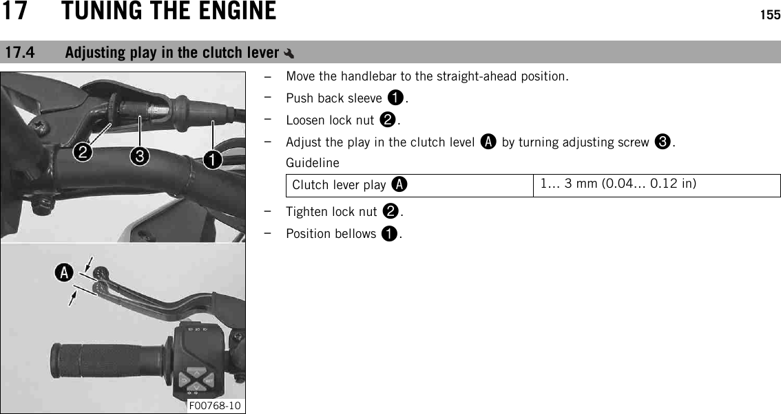 17 TUNING THE ENGINE 15517.4 Adjusting play in the clutch leverF00768-10–Move the handlebar to the straight-ahead position.–Push back sleeve 1.–Loosen lock nut 2.–Adjust the play in the clutch level Aby turning adjusting screw 3.GuidelineClutch lever play A1… 3 mm (0.04… 0.12 in)–Tighten lock nut 2.–Position bellows 1.