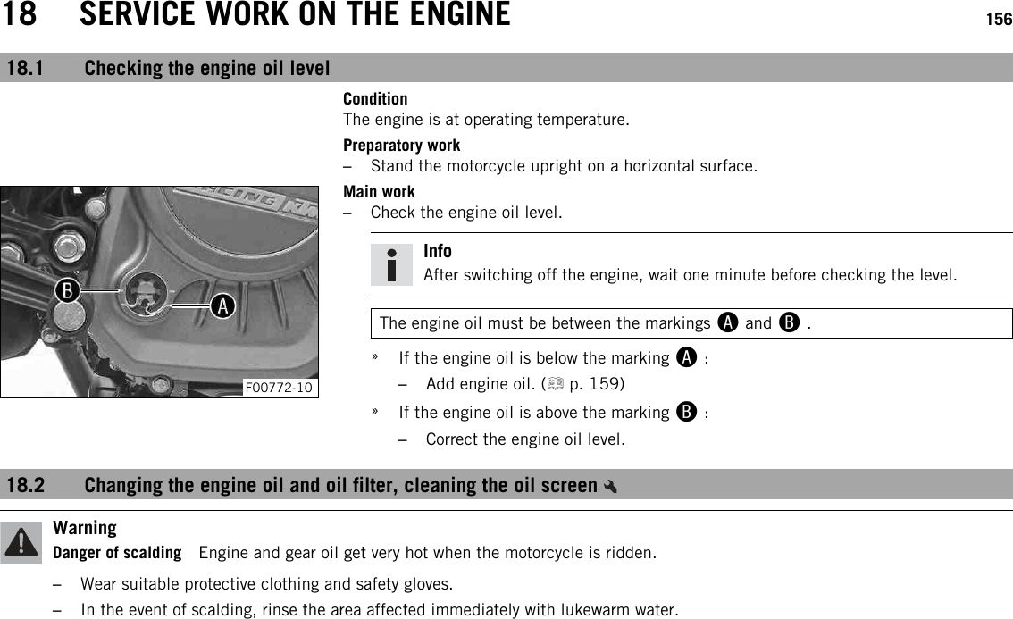 18 SERVICE WORK ON THE ENGINE 15618.1 Checking the engine oil levelConditionThe engine is at operating temperature.Preparatory work–Stand the motorcycle upright on a horizontal surface.F00772-10Main work–Check the engine oil level.InfoAfter switching off the engine, wait one minute before checking the level.The engine oil must be between the markings Aand B.»If the engine oil is below the marking A:–Add engine oil. ( p. 159)»If the engine oil is above the marking B:–Correct the engine oil level.18.2 Changing the engine oil and oil filter, cleaning the oil screenWarningDanger of scalding Engine and gear oil get very hot when the motorcycle is ridden.–Wear suitable protective clothing and safety gloves.–In the event of scalding, rinse the area affected immediately with lukewarm water.