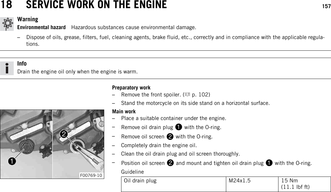 18 SERVICE WORK ON THE ENGINE 157WarningEnvironmental hazard Hazardous substances cause environmental damage.–Dispose of oils, grease, filters, fuel, cleaning agents, brake fluid, etc., correctly and in compliance with the applicable regula-tions.InfoDrain the engine oil only when the engine is warm.Preparatory work–Remove the front spoiler. ( p. 102)–Stand the motorcycle on its side stand on a horizontal surface.F00769-10Main work–Place a suitable container under the engine.–Remove oil drain plug 1with the O-ring.–Remove oil screen 2with the O-ring.–Completely drain the engine oil.–Clean the oil drain plug and oil screen thoroughly.–Position oil screen 2and mount and tighten oil drain plug 1with the O-ring.GuidelineOil drain plug M24x1.5 15 Nm(11.1 lbf ft)