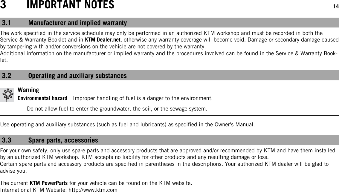 3 IMPORTANT NOTES 143.1 Manufacturer and implied warrantyThe work specified in the service schedule may only be performed in an authorized KTM workshop and must be recorded in both theService &amp; Warranty Booklet and in KTM Dealer.net, otherwise any warranty coverage will become void. Damage or secondary damage causedby tampering with and/or conversions on the vehicle are not covered by the warranty.Additional information on the manufacturer or implied warranty and the procedures involved can be found in the Service &amp; Warranty Book-let.3.2 Operating and auxiliary substancesWarningEnvironmental hazard Improper handling of fuel is a danger to the environment.–Do not allow fuel to enter the groundwater, the soil, or the sewage system.Use operating and auxiliary substances (such as fuel and lubricants) as specified in the Owner&apos;s Manual.3.3 Spare parts, accessoriesFor your own safety, only use spare parts and accessory products that are approved and/or recommended by KTM and have them installedby an authorized KTM workshop. KTM accepts no liability for other products and any resulting damage or loss.Certain spare parts and accessory products are specified in parentheses in the descriptions. Your authorized KTM dealer will be glad toadvise you.The current KTM PowerParts for your vehicle can be found on the KTM website.International KTM Website: http://www.ktm.com
