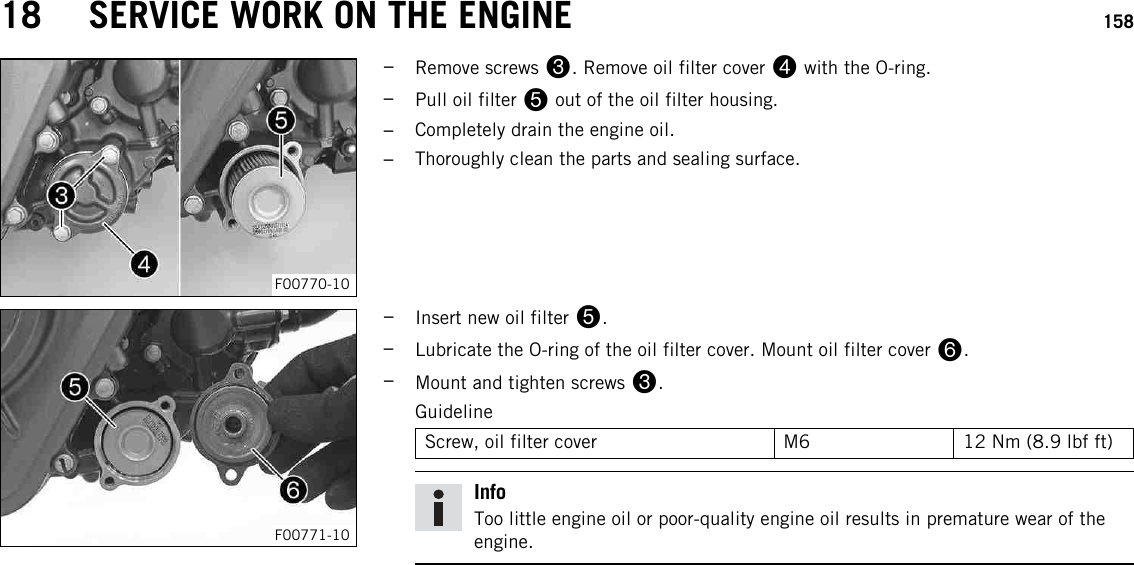 18 SERVICE WORK ON THE ENGINE 158F00770-10–Remove screws 3. Remove oil filter cover 4with the O-ring.–Pull oil filter 5out of the oil filter housing.–Completely drain the engine oil.–Thoroughly clean the parts and sealing surface.F00771-10–Insert new oil filter 5.–Lubricate the O-ring of the oil filter cover. Mount oil filter cover 6.–Mount and tighten screws 3.GuidelineScrew, oil filter cover M6 12 Nm (8.9 lbf ft)InfoToo little engine oil or poor-quality engine oil results in premature wear of theengine.