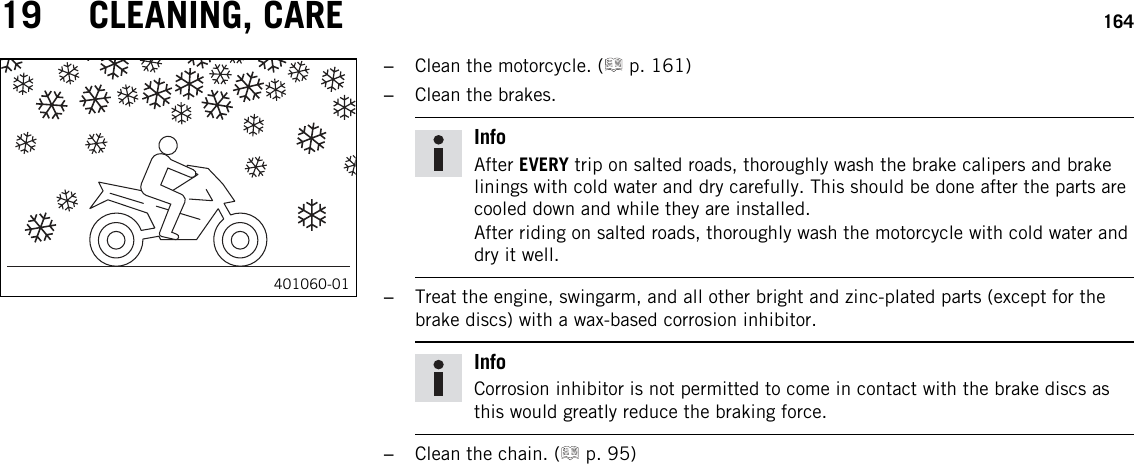 19 CLEANING, CARE 164401060-01–Clean the motorcycle. ( p. 161)–Clean the brakes.InfoAfter EVERY trip on salted roads, thoroughly wash the brake calipers and brakelinings with cold water and dry carefully. This should be done after the parts arecooled down and while they are installed.After riding on salted roads, thoroughly wash the motorcycle with cold water anddry it well.–Treat the engine, swingarm, and all other bright and zinc-plated parts (except for thebrake discs) with a wax-based corrosion inhibitor.InfoCorrosion inhibitor is not permitted to come in contact with the brake discs asthis would greatly reduce the braking force.–Clean the chain. ( p. 95)